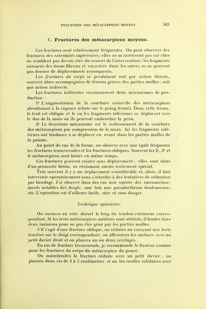 C. Fractures des metacarpiens moyens. Ces fractures sont relativement frequentes. On pent observer des fractures des exlremites superieures; elles ne m'arreteront pas car elles lie sembleut pas devoir etre du ressort de Tintervention ; les fragments entoures des tissus fibreux et encastres dans les auti es os ne pcuvent pas donner de deplacements consequents. Les fractures du corps se produisent soit par action directe, souvent alors accompagnees de lesions graves des parties molles; soit par action indirecte. Les fractures indirectes reconnaissent deux niecanismes de pro- duction : 1° L'augmentation de la courbuie naturelle des metacarpiens aboutissant a la rupture (cbute sur le poing ferme). Dans cette forme, le trait est oblique et le on les fragments inferieurs se deplacent vers le dos de la main ou ils peuvent embrocher la peau. 2° Le deuxieme mecanisme est le redressement de la courbure des metacarpiens par compression de la main. Ici les fragments infe- rieurs ont tendance a se deplacer en avant dans les parties molles de la paume. Au point de vue de la forme, on observe avec une egale frequence les fractures transversales et les fractures obliques. Souvent les 2^, 3' et 4^ metacarpiens sont brises en meme temps. Ces fractures peuvent exister sans deplacement; elles sont alors d'un pronostic benin, ne reclamant aucun traitenient special. Tres souvent il y a un deplacement considerable et, alors, il faut intervenir operatoirement sans s'altarder a des tentatives de reduction par bandage. J'ai observe dans des cas non operes des raccourcisse- ments notables des doigts, une fois une pseudarthrose douloureuse, etc. L'operation est d'ailleurs facile, sure et sans danger. Technique operatoirc. On incisera au cote dorsal le long du tendon extenseur corres- pondant. Si les trois metacarpiens medians sont atteints, il faudra faire deux incisions pour ne pas etre gene par les parties molles. S'il s'agit d'une fracture oblique, on reduira en exercant une forte traction sur le doigt correspondant; on affrontera les surfaces avec un petit davier droit et on placera un ou deux cerclages. En cas de fracture transversale, je recommande le fixateur comme pour les fractures du corps du metacarpien du pouce. On maintiendra la fracture reduite avec un petit davier ; on placera deux vis de 4 a 5 centimetres et on les rendra solidaires avec