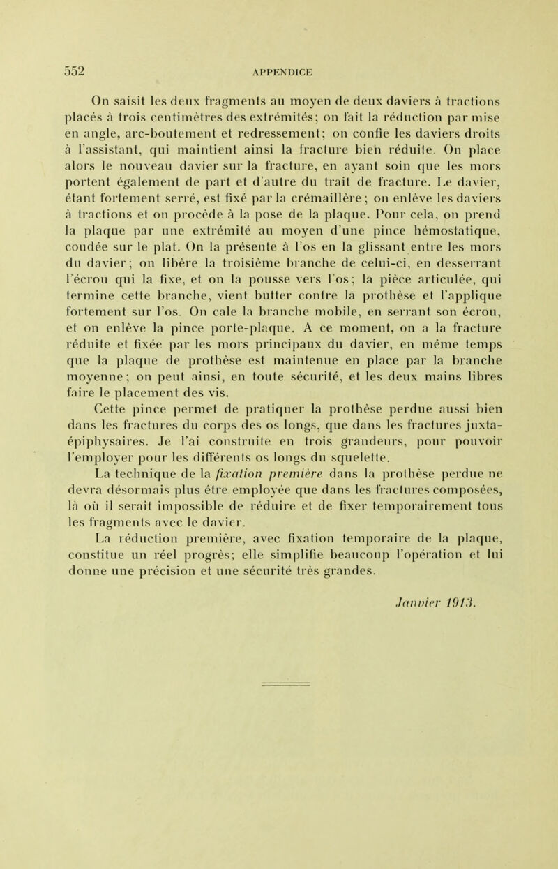 On saisit les deux fragmenls an moj^en de deux daviers a tractions places a trois centimetres des extiemites; on Fait la reduction parniise en angle, arc-houtement et redressenient; on contie les daviers droits a I'assistant, qui maintient ainsi la fracture bieii reduile. On place alors le nouveau davier sur la fracture, en ayant soin que les mors portent egalement de part et d'autre du trait de fracture. Le davier, etant fortement serre, est fixe par la cremaillere; on enleve les daviers a tractions et on procede a la pose de la plaque. Pour cela, on prend la plaque par une extreniite an moyen d'une pince hemostatique, coudee sur le plat. On la presente a I'os en la glissant entre les mors du davier; on libere la troisieme hianche de celui-ci, en desserrant I'ecrou qui la fixe, et on la pousse vers I'os; la piece articulee, qui termine cette branche, vient butter contre la prothese et I'applique fortement sur I'os. On cale la branche mobile, en serrant son ecrou, et on enleve la pince porle-plaque. A ce moment, on a la fracture reduite et fixee par les mors principaux du davier, en meme temps que la plaque de prothese est maintenue en place par la branche moyenne; on pent ainsi, en toute securite, et les deux mains libres faire le placement des vis. Cette pince permet de pratiquer la prothese perdue aussi bien dans les fractures du corps des os longs, que dans les fractures juxta- epiphysaires. Je I'ai construite en trois grandeurs, pour pouvoir I'employer pour les differents os longs du squeletle. La technique de la fixation premiere dans la prolhese perdue ne devra desormais plus elre employee que dans les fractures composees, la on il serait impossible de reduire et de fixer temporairement tons les fragments avec le davier. La reduction premiere, avec fixation teniporaire de la plaque, constitue un reel progres; elle simplifie beaucoup I'operation et lui donne une precision et une securite tres grandes. Jduvicr 1013.