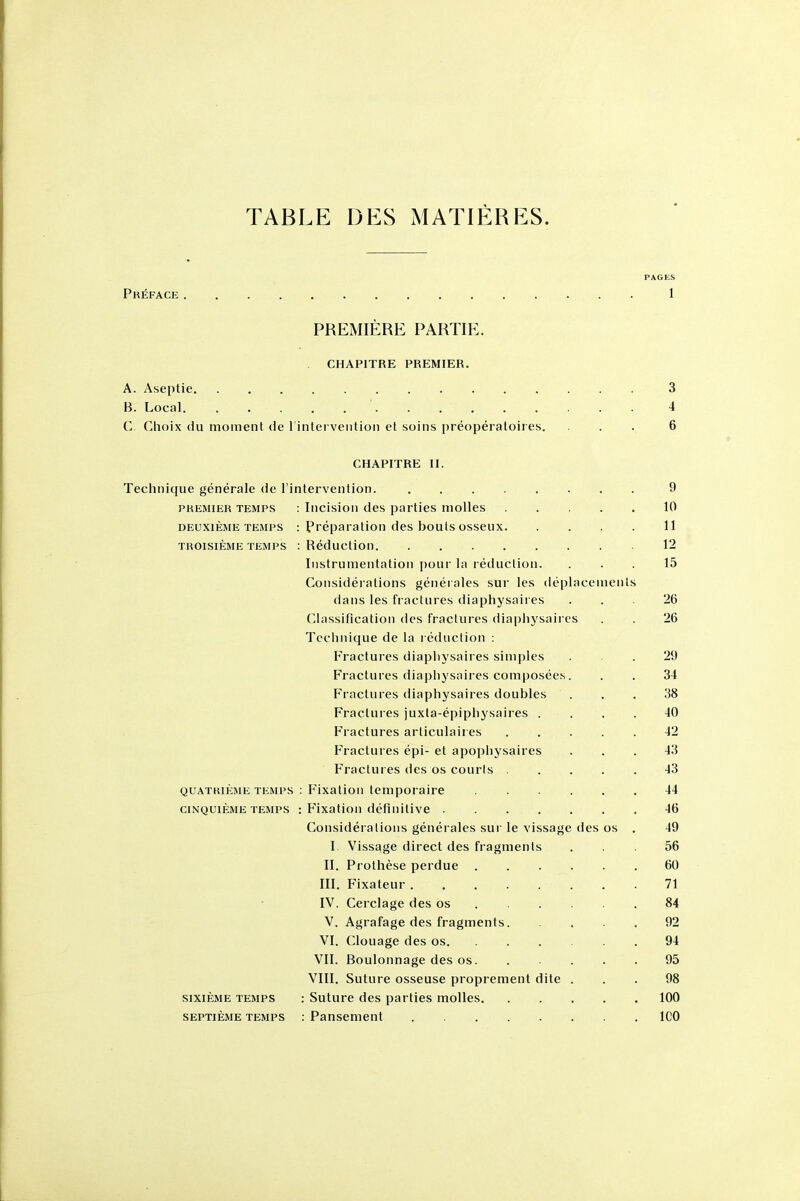 TABLE DES MATIERES. PAGES Preface 1 PREMIERE PARTIE. CHAPITRE PREMIER, A. Aseptic 3 B. Local 4 C. Choix du moment de l inlerveiition et soiiis preoperaloires, ... 6 CHAPITRE II. Technique generale de I'intervention. 9 PKEMiER TEMPS : Iiicisioii des parties moUes 10 DEUXIEME TEMPS : Preparation des bouls osseux 11 TROisiEME TEMPS :Reduction 12 Instrumentation pour la reduction. ... 15 Considerations generales sur les deplacements dans les fractures diaphysaires ... 26 Classification des fractures diaplij saires . . 26 Technique de la l eduction : Fractures diapliysaires simples ... 29 Fractures diaphysaires composees. . . 34 Fractures diaphysaires doubles ... 38 Fractures juxta-epiphysaires . . . . 40 Fractures articulaires 42 Fractures epi- et apophysaires ... 43 Fractures des os courts 43 QUATRiKME TEMPS : Fixatioii temporaire 44 ciNQUiEME TEMPS : Fixation definitive 46 Considerations generales sur le vissage des os . 49 I Vissage direct des fragments ... 56 II. Prothese perdue 60 III. Fixateur 71 IV. Cerclage des os 84 V. Agrafage des fragments 92 VI. Clouage des os 94 VII. Boulonnage des os 95 VIII. Suture osseuse proprement dite ... 98 sixiEME TEMPS : Suturc des parties molles 100 SEPTiEME TEMPS : Panscment ICO