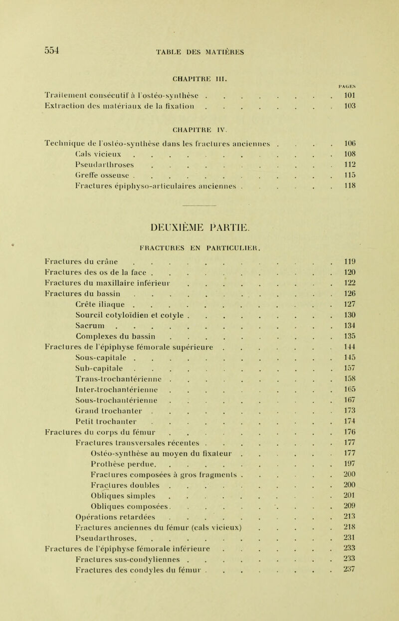 CHAPITRE III. PAGES Ti iuU'liic'iil coiisecutif ;i 1 osteo-syiilhesc 101 Exliaclioii (Ic's iiialeriaiix de la fixalioii 103 CHAPITHE IV. Tecliiiique dc roslco-sj iitlicse dans les rraclui es aiicicmics .... 106 (^als vicieux ............ 108 Pseiidailliroses 112 (irefFe osseiise ............ 115 Fraclures epipliyso-ai liciilaires aiiciemies ...... 118 DEUXIEME FARTIE. FHAGTURKS EN PAHTICULIKU. Fractures du crane 119 Fractures des os de la face 120 Fractures du niaxillairc inferieur 122 Fractures du bassin 126 Crete iliaque 127 Sourcil cotyloidien et cotyle 130 Sacrum 134 Complexes du bassin 135 P'raclures de I'epiphyse temorale superieure 144 Sous-capitale 145 Sub-capitale 157 Trans-trochanteriennc 158 Inter-lrochanteriennc 1(55 Sous-troclianlcrienne 167 Grand trochanter 173 Petit trochanter 174 Fractures du cor|)s du femur 176 Fractures transversales recentes 177 Osteo-synthese au moyen du tixateur 177 Prothcse perdue. .......... 197 Fraclures composees a gros fragments 200 F'raclures doubles . . 200 Obliques sim|)lcs 201 Obliques composees. 209 Operations retardees 213 Fractures anciennes du femur (cats vicieux) 218 Pseudarthroses. ........... 231 Fractures de i'epiphyse iemorale inferieure 233 Fractures sus-condyliennes .... 233 Fraclures des condyles du femur 237