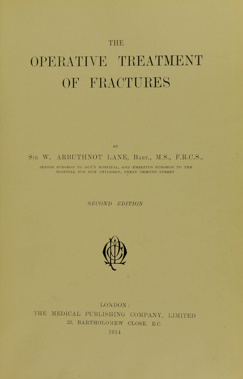 THE OPEEATIVE TEEATMENT OF FEACTUEES BT Sib W. ARBUTHNOT LANE, Bart., M.S., F.R.C.S., SENIOR SUBUEON TO GUY'S HOSPITAL, AND EMERITUS SURGEON TO THE HOSPITAL FOR SICK CHILDREN, GREAT ORSIOND STREET SECOND EDITION LONDON: THE MEDICAL PUBLISHING COMPANY, LIMITED 23, BARTHOLOMEW CLOSE, E.G. L914