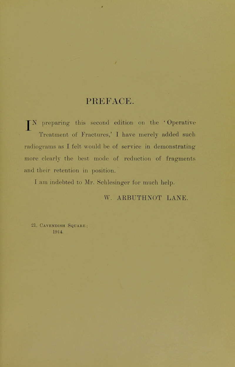 PREFACE. N preparing this second edition on the ' Operative Treatment of Fractures,' I have merely added such radiograms as I felt would be of service in demonstrating more clearly the best mode of reduction of fragments and their retention in position. I am indebted to Mr. Schlesinger for much help. W. ARBUTHNOT LANE. •21. Cavendish Square : 1914.