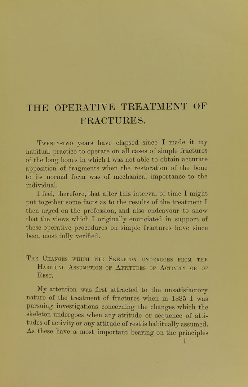 THE OPERATIVE TREATMENT OF FRACTURES. Twenty-two years have elapsed since I made it my habitual practice to operate on all cases of simple fractures of the Ions: bones in which I was not able to obtain accurate apposition of fragments when the restoration of the bone to its normal form was of mechanical importance to the individual. I feel, therefore, that after this interval of time I might put together some facts as to the results of the treatment I then urged on the profession, and also endeavour to show that the views which I originally enunciated in support of these operative procedures on simple fractures have since been most fully verified. The Changes which the Skeleton undergoes from the Habitual Assumption of Attitudes of Activity or of Rest. My attention was first attracted to the unsatisfactory nature of the treatment of fractures when in 1885 I was pursuing investigations concerning the changes which the skeleton undergoes when any attitude or sequence of atti- tudes of activity or any attitude of rest is habitually assumed. As these have a most important bearing on the principles