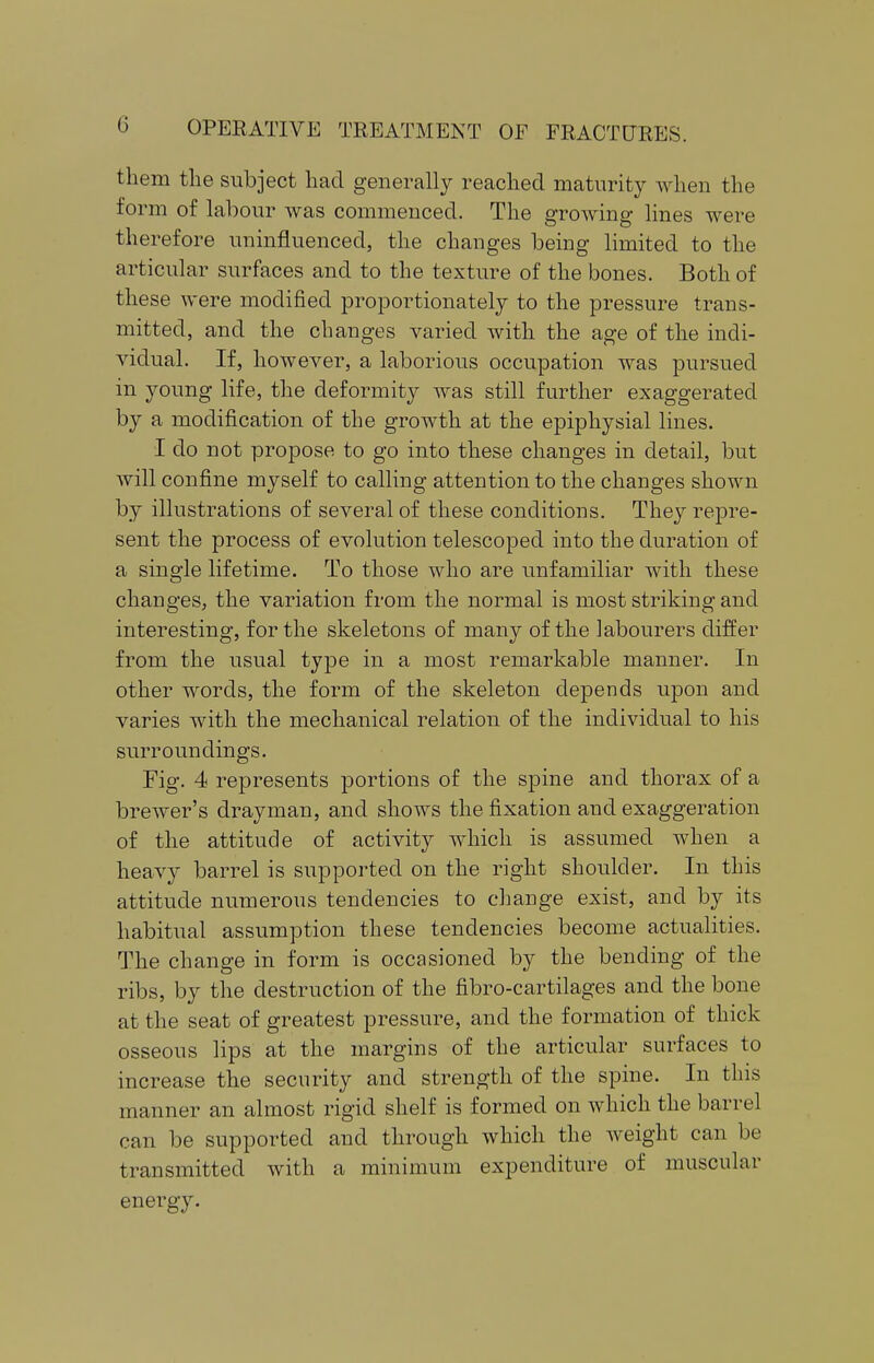 them the subject had generally reached maturity when the form of labour was commenced. The growing lines were therefore uninfluenced, the changes being limited to the articular surfaces and to the texture of the bones. Both of these were modified proportionately to the pressure trans- mitted, and the changes varied with the age of the indi- vidual. If, however, a laborious occupation was pursued in young life, the deformity was still further exaggerated by a modification of the growth at the epiphysial lines. I do not propose to go into these changes in detail, but will confine myself to calling attention to the changes shown by illustrations of several of these conditions. They repre- sent the process of evolution telescoped into the duration of a single lifetime. To those who are unfamiliar with these changes, the variation from the normal is most striking and interesting, for the skeletons of many of the labourers differ from the usual type in a most remarkable manner. In other words, the form of the skeleton depends upon and varies with the mechanical relation of the individual to his surroundings. Fig. 4 represents portions of the spine and thorax of a brewer's drayman, and shows the fixation and exaggeration of the attitude of activity which is assumed when a heavy barrel is supported on the right shoulder. In this attitude numerous tendencies to change exist, and by its habitual assumption these tendencies become actualities. The change in form is occasioned by the bending of the ribs, by the destruction of the fibro-cartilages and the bone at the seat of greatest pressure, and the formation of thick osseous lips at the margins of the articular surfaces to increase the security and strength of the spine. In this manner an almost rigid shelf is formed on which the barrel can be supported and through which the weight can be transmitted with a minimum expenditure of muscular energy.