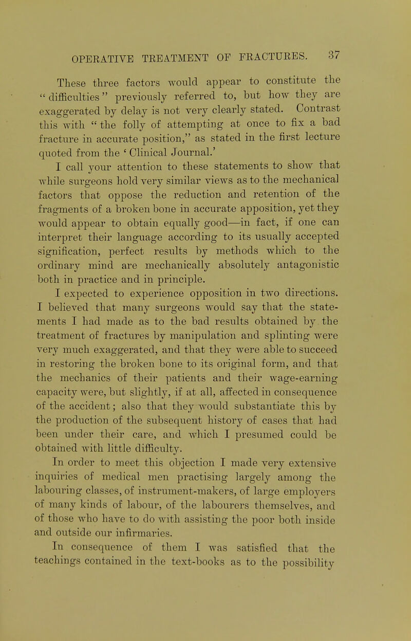 These three factors would appear to constitute the  difficulties previously referred to, but how they are exaggerated by delay is not very clearly stated. Contrast this with  the folly of attempting at once to fix a bad fracture in accurate position, as stated in the first lecture quoted from the ' Clinical Journal.' I call your attention to these statements to show that while surgeons hold very similar views as to the mechanical factors that oppose the reduction and retention of the fragments of a broken bone in accurate apposition, yet they would appear to obtain equally good—in fact, if one can interpret their language according to its usually accepted signification, perfect results by methods which to the ordinary mind are mechanically absolutely antagonistic both in practice and in principle. I expected to experience opposition in two directions. I believed that many surgeons would say that the state- ments I had made as to the bad results obtained by the treatment of fractures by manipulation and splinting were very much exaggerated, and that they were able to succeed in restoring the broken bone to its original form, and that the mechanics of their patients and their wage-earning capacity were, but slightly, if at all, affected in consequence of the accident; also that they would substantiate this hj the production of the subsequent history of cases that had been under their care, and which I presumed could be obtained with little difficulty. In order to meet this objection I made very extensive inquiries of medical men practising largely among the labouring classes, of instrument-makers, of large employers of many kinds of labour, of the labourers themselves, and of those who have to do with assisting the poor both inside and outside our infirmaries. In consequence of them I was satisfied that the teachings contained in the text-books as to the possibility