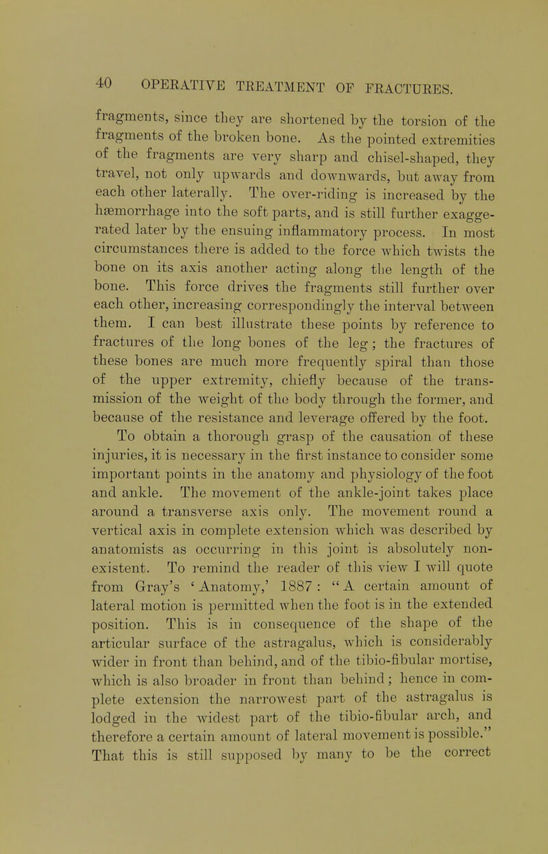 fragments, since they are shortened by the torsion of the fragments of the broken bone. As the pointed extremities of the fragments are very sharp and chisel-shaped, they travel, not only upwards and downwards, but away from each other laterally. The over-riding is increased by the haemorrhage into the soft parts, and is still further exagge- rated later by the ensuing inflammatory process. In most circumstances there is added to the force which twists the bone on its axis another acting along the length of the bone. This force drives the fragments still further over each other, increasing correspondingly the interval between them. I can best illustrate these points by reference to fractures of the long bones of the leg; the fractures of these bones are much more frequently spiral than those of the upper extremity, chiefly because of the trans- mission of the weight of the body through the former, and because of the resistance and leverage offered by the foot. To obtain a thorough grasp of the causation of these injuries, it is necessary in the first instance to consider some important points in the anatomy and physiology of the foot and ankle. The movement of the ankle-joint takes place around a transverse axis only. The movement round a vertical axis in complete extension which was described by anatomists as occurring in this joint is absolutely non- existent. To remind the reader of this view I will quote from Gray's 'Anatomy,' 1887: A certain amount of lateral motion is permitted when the foot is in the extended position. This is in consequence of the shape of the articular surface of the astragalus, which is considerably wider in front than behind, and of the tibio-fibular mortise, which is also broader in front than behind; hence in com- plete extension the narrowest part of the astragalus is lodged in the widest part of the tibio-fibular arch, and therefore a certain amount of lateral movement is possible. That this is still supposed by many to be the correct