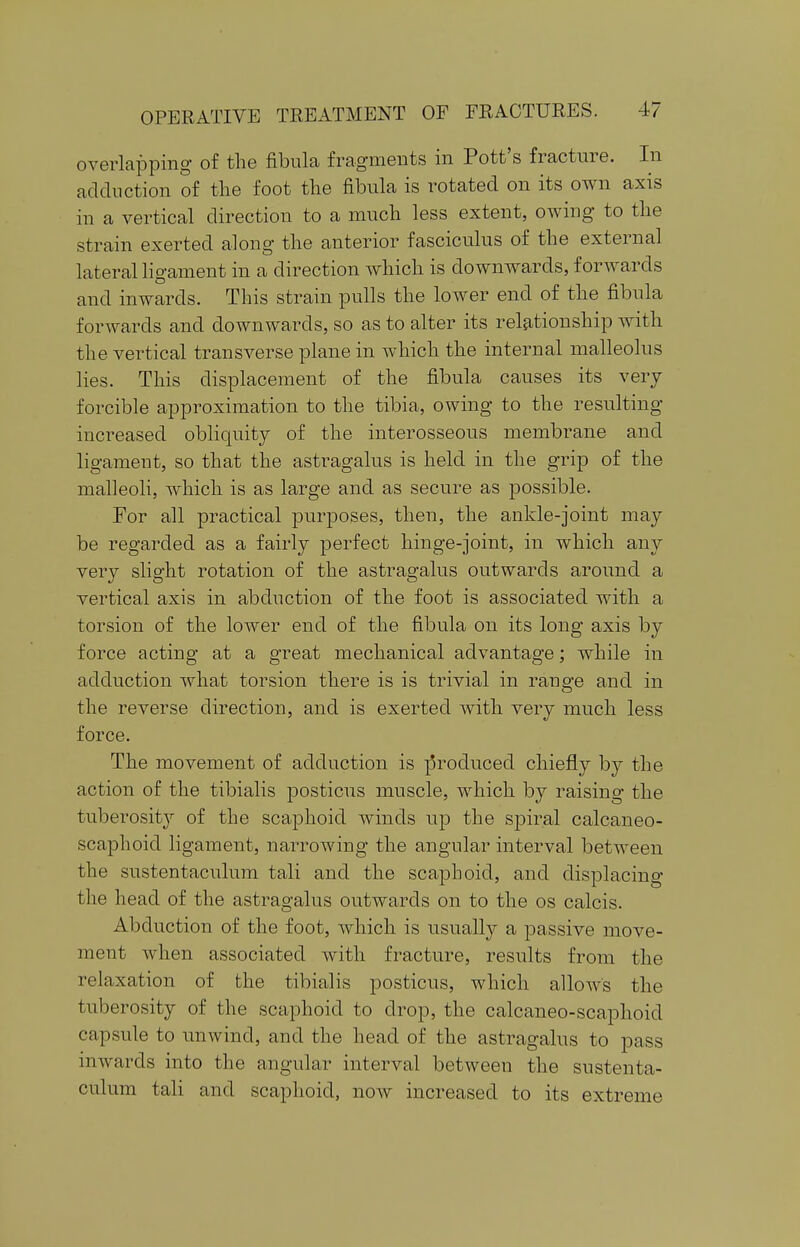 overlapping of the fibula fragments in Pott's fracture. In adduction of the foot the fibula is rotated on its own axis in a vertical direction to a much less extent, owing to the strain exerted along the anterior fasciculus of the external lateral ligament in a direction which is downwards, forwards and inwards. This strain pulls the lower end of the fibula forwards and downwards, so as to alter its relationship with the vertical transverse plane in which the internal malleolus lies. This displacement of the fibula causes its very forcible approximation to the tibia, owing to the resulting increased obliquity of the interosseous membrane and ligament, so that the astragalus is held in the grip of the malleoli, which is as large and as secure as possible. For all practical purposes, then, the ankle-joint may be regarded as a fairly perfect hinge-joint, in which any very slight rotation of the astragalus outwards around a vertical axis in abduction of the foot is associated with a torsion of the lower end of the fibula on its long axis by force acting at a great mechanical advantage; while in adduction what torsion there is is trivial in range and in the reverse direction, and is exerted with very much less force. The movement of adduction is produced chiefly by the action of the tibialis posticus muscle, which by raising the tuberoshty of the scaphoid winds up the spiral calcaneo- scaphoid ligament, narrowing the angular interval between the sustentaculum tali and the scaphoid, and displacing the head of the astragalus outwards on to the os calcis. Abduction of the foot, which is usually a passive move- ment when associated with fracture, results from the relaxation of the tibialis posticus, which allows the tuberosity of the scaphoid to drop, the calcaneo-scaphoid capsule to unwind, and the head of the astragalus to pass inwards into the angular interval between the sustenta- culum tali and scaphoid, now increased to its extreme