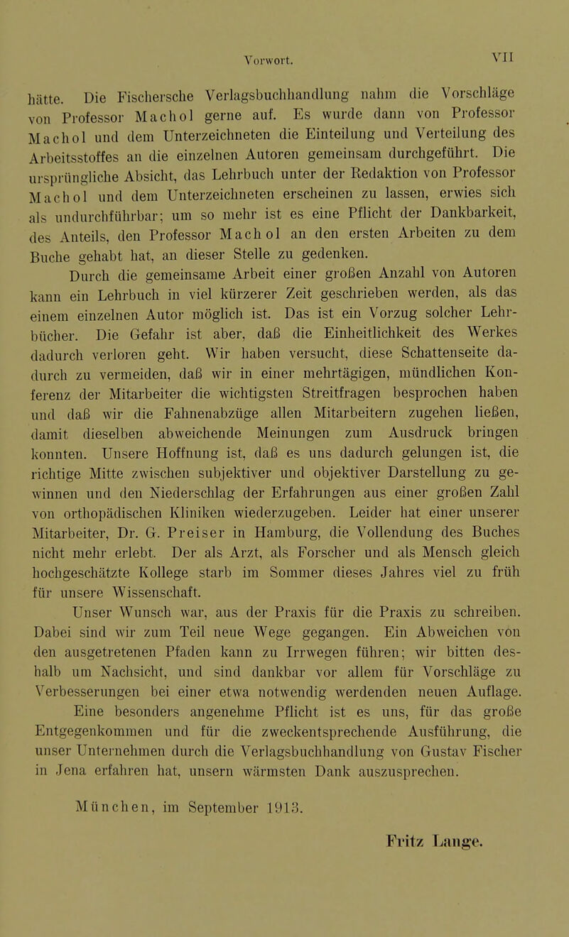 hätte. Die Fischersche Verlagsbuclihandlung nahm die Vorschläge von Professor Machol gerne auf. Es wurde dann von Professor Machol und dem Unterzeichneten die Einteilung und Verteilung des Arbeitsstoffes an die einzelnen Autoren gemeinsam durchgeführt. Die ursprüngliche Absicht, das Lehrbuch unter der Redaktion von Professor Machol und dem Unterzeichneten erscheinen zu lassen, erwies sich als undurchführbar; um so mehr ist es eine Pflicht der Dankbarkeit, des Anteils, den Professor Machol an den ersten Arbeiten zu dem Buche gehabt hat, an dieser Stelle zu gedenken. Durch die gemeinsame Arbeit einer gi-oßen Anzahl von Autoren kann ein Lehrbuch in viel kürzerer Zeit geschrieben werden, als das einem einzelnen Autor möglich ist. Das ist ein Vorzug solcher Lehr- bücher. Die Gefahr ist aber, daß die Einheitlichkeit des Werkes dadurch verloren geht. Wir haben versucht, diese Schattenseite da- durch zu vermeiden, daß wir in einer mehrtägigen, mündlichen Kon- ferenz der Mitarbeiter die wichtigsten Streitfragen besprochen haben und daß wir die Fahnenabzüge allen Mitarbeitern zugehen ließen, damit dieselben abweichende Meinungen zum Ausdruck bringen konnten. Unsere Hoffnung ist, daß es uns dadurch gelungen ist, die richtige Mitte zwischen subjektiver und objektiver Darstellung zu ge- winnen und den Niederschlag der Erfahrungen aus einer großen Zahl von orthopädischen Kliniken wiederzugeben. Leider hat einer unserer Mitarbeiter, Dr. G. Preiser in Hamburg, die Vollendung des Buches nicht mehr erlebt. Der als Arzt, als Forscher und als Mensch gleich hochgeschätzte Kollege starb im Sommer dieses Jahres viel zu früh für unsere Wissenschaft. Unser Wunsch war, aus der Praxis für die Praxis zu schreiben. Dabei sind wir zum Teil neue Wege gegangen. Ein Abweichen von den ausgetretenen Pfaden kann zu Irrwegen führen; wir bitten des- halb um Nachsicht, und sind dankbar vor allem für Vorschläge zu Verbesserungen bei einer etwa notwendig werdenden neuen Auflage. Eine besonders angenehme Pflicht ist es uns, für das große Entgegenkommen und für die zweckentsprechende Ausführung, die unser Unternehmen durch die Verlagsbuchhandlung von Gustav Fischer in Jena erfahren hat, unsern wärmsten Dank auszusprechen. München, im September 1913. Fritz Lange.