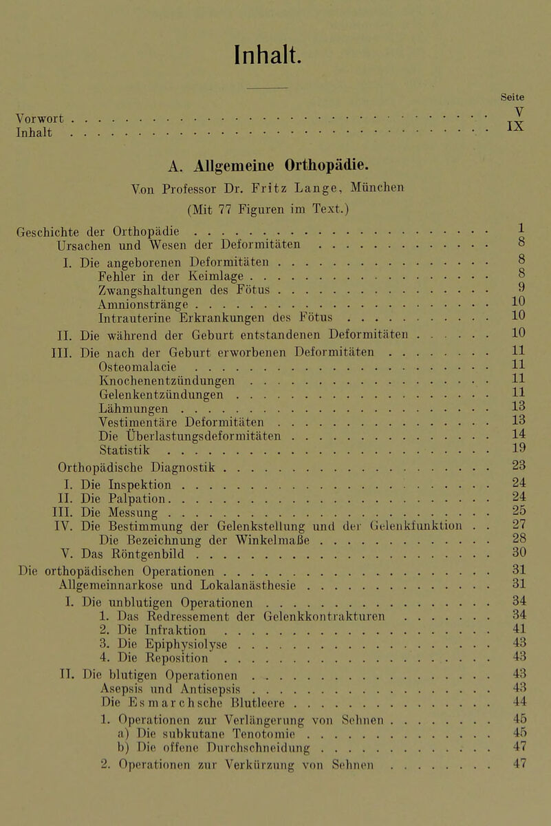 Inhalt. Seite Vorwort Inhalt A. Allgemeine Orthopädie. Von Professor Dr. Fritz Lange, München (Mit 77 Figuren im Text.) Geschichte der Orthopädie Ursachen und Wesen der Deformitäten I. Die angeborenen Deformitäten Fehler in der Keimlage Zwangshaltungen des Fötus Amnionstränge Intrauterine Erkrankungen des Fötus II. Die während der Geburt entstandenen Deformitäten . III. Die nach der Geburt erworbenen Deformitäten . . . Osteomalacie Knochenentzündungen Gelenkentzündungen Lähmungen Vestimentäre Deformitäten Die Überlastungsdeformitäten Statistik Orthopädische Diagnostik 23 I. Die Inspektion 24 II. Die Palpation 24 j III. Die Messung : • • • ! IV. Die Bestimmung der Gelenkstellung und der Uelenkfunktion . . 27 Die Bezeichnung der Winkelmaße 28 V. Das Röntgenbild 30 Die orthopädischen Operationen 31 Allgemeinnarkosc und Lokalanästhesie 31 I. Die unblutigen Operationen 34 1. Das Redressement der Gelenkkontrakturen 34 2. Die Infraktion 41 3. Die Epiphysiolyse 43 j 4. Die Reposition 43 I TT. Die blutigen Operationen 43 j Asepsis und Antisepsis 43 | Die E s m a r c h sehe Blutleere 44 i 1. Operationen zur Verlängerung von Sehnen 45 I a) Die subkutane Tonotoniie 45 i b) Die offene Durchschneidung 47 2. Operationen zur Verkürzung von Sehnen 47 | I : 8 ; 8 : 8 I 9 I 10 10 : 10 i 11 11 II , 11 13 ■ 13 : 14 ' 19 1