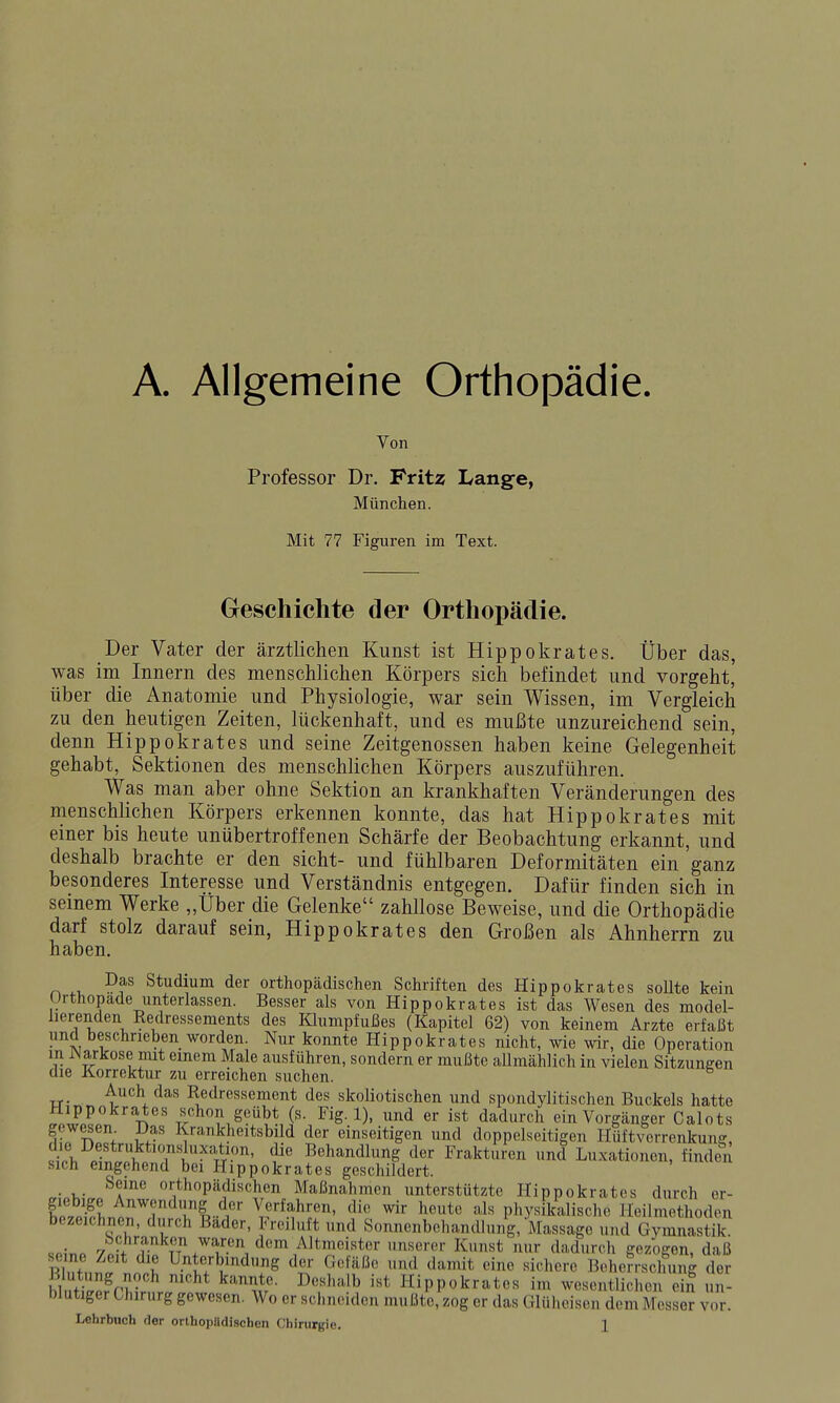 A. Allgemeine Orthopädie. Von Professor Dr. Fritz Lange, München. Mit 77 Figuren im Text. Geschichte der Orthopädie. Der Vater der ärztlichen Kunst ist Hippokrates. Über das, was im Innern des menschlichen Körpers sich befindet und vorgeht, über die Anatomie und Physiologie, war sein Wissen, im Vergleich zu den heutigen Zeiten, lückenhaft, und es mußte unzureichend sein, denn Hippokrates und seine Zeitgenossen haben keine Gelegenheit gehabt, Sektionen des menschlichen Körpers auszuführen. Was man aber ohne Sektion an krankhaften Veränderungen des menschlichen Körpers erkennen konnte, das hat Hippokrates mit einer bis heute unübertroffenen Schärfe der Beobachtung erkannt, und deshalb brachte er den sieht- und fühlbaren Deformitäten ein ganz besonderes Interesse und Verständnis entgegen. Dafür finden sich in seinem Werke „Über die Gelenke zahllose Beweise, und die Orthopädie darf stolz darauf sein, Hippokrates den Großen als Ahnherrn zu haben. Das Studium der orthopädischen Schriften des Hippokrates soUte kein Urthopade unterlassen. Besser als von Hippokrates ist das Wesen des model- lierenden Redressements des Klumpfußes (Kapitel 62) von keinem Arzte erfaßt und beschnehen worden. Nur konnte Hippokrates nicht, wie wir, die Operation m Warkose mit einem Male ausführen, sondern er mußte allmählich in vielen Sitzungen die Korrektur zu erreichen suchen. Auch das Redressement des skoliotischen und spondylitischen Buckels hatte n'' ^ ^'x-^-i^tMi'-^^^S-^)' ''''^ ein Vorgänger Calots fJtl i 1.-' Krankheitsbild der einseitigen und doppelseitigen Hüftv'orrenkung, ?/rh pfl'nV r^^'u' Bc^i'indlung der Frakturen und Luxationen, finden sich eingehend bei Hippokrates geschildert. .ioy.^.J^T'''' orthopädischen Maßnahmen unterstützte Hippokrates durch er- fpS ^^^^dung der Verfahren, die wir heute als physikalische Heilmethoden bezeichnen, durch Bader, Freiluft und Sonnenbehandlung, Massage und Gymnastik. «oJno /?]'''f.^\77aren dem Altmeister unserer Kunst nur dadurch gezogen, daß seine Zeit die Unterbindung der Gefäße und damit eine sichere Beherrschung der Blutung noch nicht kannte. Deshalb ist Hippokrates im wesentlichen^ un- blutiger Chirurg gewesen. Wo er schneiden mußte, zog er das Glüheisen dem Messer vor.