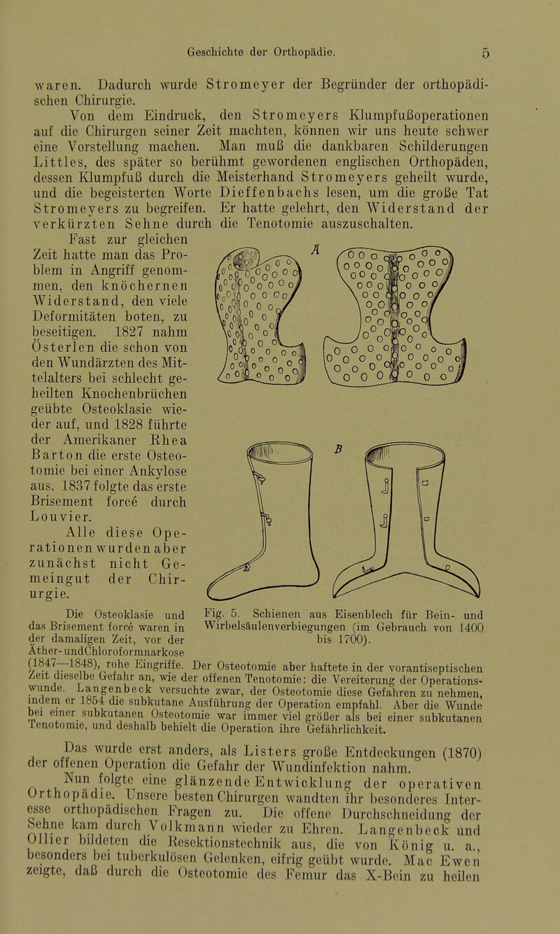 waren. Dadurch wurde Stromeyer der Begründer der orthopädi- schen Chirurgie. Von dem Eindruck, den Stromeyers Klumpfußoperationen auf die Chirurgen seiner Zeit machten, können wir uns heute schwer eine Vorstellung machen. Man muß die dankbaren Schilderungen Littles, des später so berühmt gewordenen englischen Orthopäden, dessen Klumpfuß durch die Meisterhand Stromeyers geheilt wurde, und die begeisterten Worte Dieffenbachs lesen, um die große Tat Stromeyers zu begreifen. Er hatte gelehrt, den Widerstand der verkürzten Sehne durch die Tenotomie auszuschalten. Fast zur gleichen Zeit hatte man das Pro- blem in Angriff genom- men, den knöchernen Widerstand, den viele Deformitäten boten, zu beseitigen. 1827 nahm Österlen die schon von den Wundärzten des Mit- telalters bei schlecht ge- heilten Knochenbrüchen geübte Osteoklasie wie- der auf, und 1828 führte der Amerikaner Rhea Barton die erste Osteo- tomie bei einer Ankylose aus. 1837 folgte das erste Brisement force durch Lou vier. Alle diese Ope- rationen wurden aber zunächst nicht Ge- meingut der Chir- urgie. Die Osteoklasie und das Brisement force waren in der damaligen Zeit, vor der Äther- undChlorof ormnarlfose t^^?V^^,t^^'^^^^*' Eingriffe. Der Osteotomie aber haftete in der vorantiseptischen Zeit dieselbe Crefahr an, wie der offenen Tenotomie: die Vereiterung der Operations- wunde. Langenbeck versuchte zwar, der Osteotomie diese Gefahren zu nehmen, indem er 1Ö54 die subkutane Ausführung der Operation empfahl. Aber die Wunde bei emer_ subkutanen Osteotomie war immer viel größer als bei einer subkutanen lenotomie, und deshalb behielt die Operation ihre Gefährlichkeit. Das wurde erst anders, als List er s große Entdeckungen (1870) der offenen Operation die Gefahr der Wundinfektion nahm. Nun folgte eine glänzende Entwicklung der operativen Orthopädie. Unsere besten Chirurgen wandten ihr besonderes Inter- esse orthopädischen Fragen zu. Die offene Durchschneidung der Sehne kam durch Volkmann wieder zu Ehren. Langenbeck und Olhcr bildeten die Kesektionstcchnik aus, die von König u. a besonders bei tuberkulösen Gelenken, eifrig geübt wurde. Mac Ewen zeigte, daß durch die Osteotomie des Femur das X-Bein zu heilen Fig. 5. Schienen aus Eisenblech für Bein- und Wirbelsäulenverbiegungen (im Gebrauch von 1400 bis 1700).