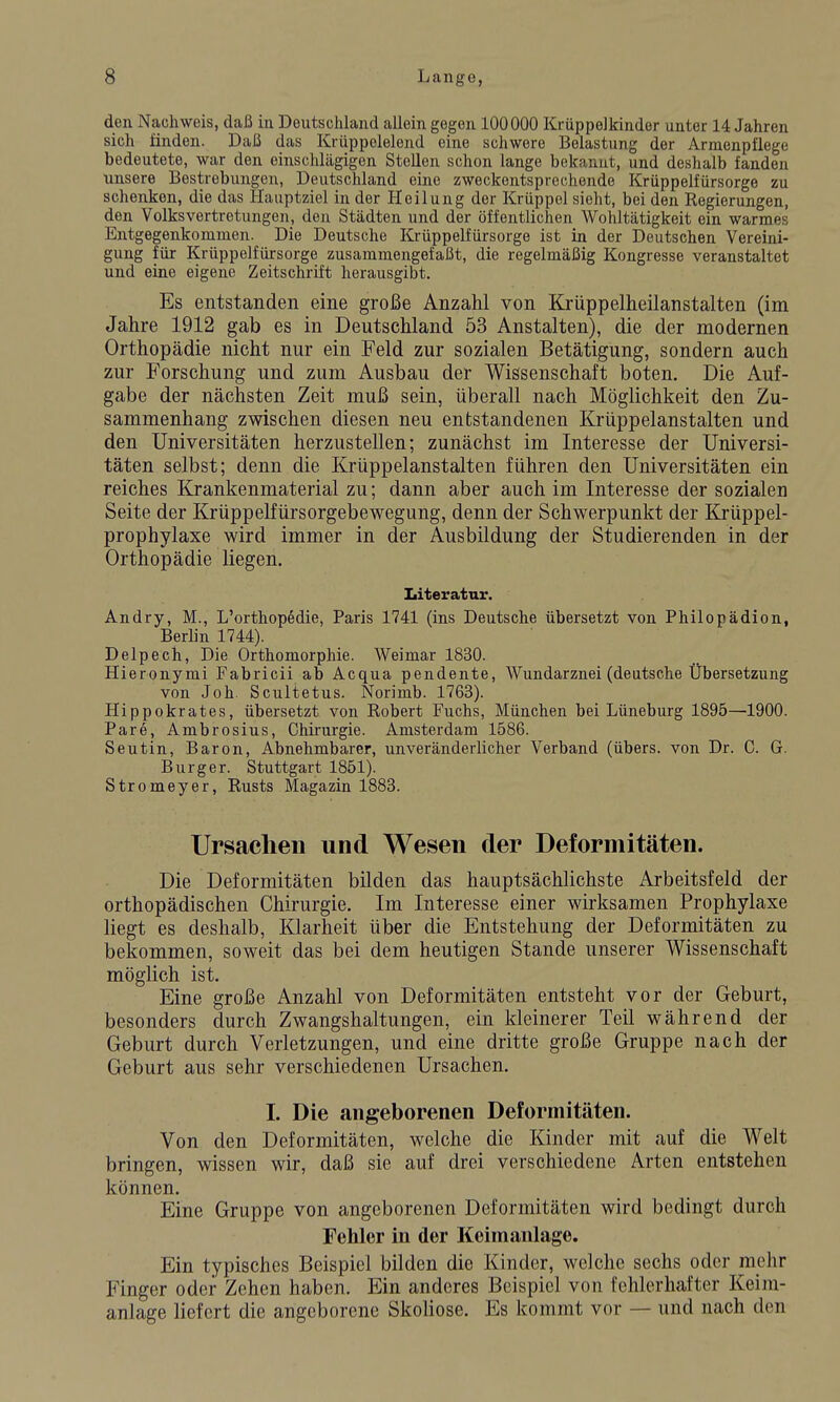 den Nachweis, daß in Deutschland allein gegen 100000 Krüppelkinder unter 14 Jahren sich finden. Daß das Krüppolelend eine schwere Belastung der Armenpflege bedeutete, war den einschlägigen Stellen schon lange bekannt, und deshalb fanden unsere Bestrebungen, Deutschland eine zweckentsprechende Krüppelfürsorge zu schenken, die das Hauptziel in der Heilung der Krüppel sieht, bei den Regierungen, den Volksvertretungen, den Städten und der öffentlichen Wohltätigkeit ein warmes Entgegenkommen. Die Deutsche Krüppelfürsorge ist in der Deutschen Vereini- gung für Krüppelfürsorge zusammengefaßt, die regelmäßig Kongresse veranstaltet und eine eigene Zeitschrift herausgibt. Es entstanden eine große Anzahl von Krüppelheilanstalten (im Jahre 1912 gab es in Deutschland 53 Anstalten), die der modernen Orthopädie nicht nur ein Feld zur sozialen Betätigung, sondern auch zur Forschung und zum Ausbau der Wissenschaft boten. Die Auf- gabe der nächsten Zeit muß sein, überall nach Möglichkeit den Zu- sammenhang zwischen diesen neu entstandenen Krüppelanstalten und den Universitäten herzustellen; zunächst im Interesse der Universi- täten selbst; denn die Krüppelanstalten führen den Universitäten ein reiches Krankenmaterial zu; dann aber auch im Interesse der sozialen Seite der Krüppelfürsorgebewegung, denn der Schwerpunkt der Krüppel- prophylaxe wird immer in der Ausbildung der Studierenden in der Orthopädie liegen. Literatur. Andry, M., L'orthopedie, Paris 1741 (ins Deutsche übersetzt von Philopädion, Berlin 1744). Delpech, Die Orthomorphie. Weimar 1830. Hieronymi Fabricii ab Acqua pendente, Wundarznei (deutsche Übersetzung von Joh. Scultetus. Norimb. 1763). Hippokrates, übersetzt von Robert Fuchs, München bei Lüneburg 1895—1900. Pare, Ambrosius, Chirurgie. Amsterdam 1586. Seutin, Baron, Abnehmbarer, unveränderlicher Verband (übers, von Dr. C. G. Burg er. Stuttgart 1851). Stromeyer, Rusts Magazin 1883. Ursachen und Wesen der Deformitäten. Die Deformitäten bilden das hauptsächlichste Arbeitsfeld der orthopädischen Chirurgie. Im Interesse einer wirksamen Prophylaxe liegt es deshalb, Klarheit über die Entstehung der Deformitäten zu bekommen, soweit das bei dem heutigen Stande unserer Wissenschaft möglich ist. Eine große Anzahl von Deformitäten entsteht vor der Geburt, besonders durch Zwangshaltungen, ein kleinerer Teil während der Geburt durch Verletzungen, und eine dritte große Gruppe nach der Geburt aus sehr verschiedenen Ursachen. I. Die angeborenen Deformitäten. Von den Deformitäten, welche die Kinder mit auf die Welt bringen, wissen wir, daß sie auf drei verschiedene Arten entstehen können. Eine Gruppe von angeborenen Deformitäten wird bedingt durch Fehler in der Keimanlage. Ein typisches Beispiel bilden die Kinder, welche sechs oder mdir Finger oder Zehen haben. Ein anderes Beispiel von fehlerhafter Keini- anlage liefert die angeborene Skoliose. Es kommt vor — und nach den