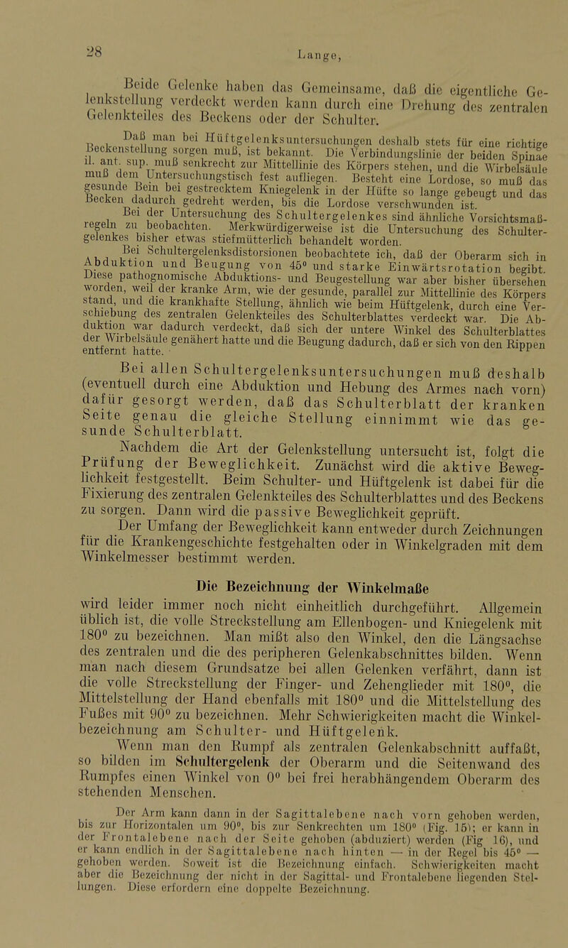 Beide Gelenke haben das Gemeinsame, daß die eitrentliche Ge- lenkstellung verdeckt werden kann durch eine Drehung des zentralen Gelenktedes des Beckens oder der Schulter. Daß man bei Ilüftgelenksuntersuchungen deshalb stets für eine richtiee Beckenstelhnig sorgen muß, ist bekannt. Die Verbindungslinie der beX Spinfe Ii ant snp^ muß senkrecht zur Mittellinie des Körpers stehen, und die Wirbelsäule muß dem Untersuchimgstisch fest aufliegen. Bes'teht eine Lordose, so muß das 1 T g^ft'-e^ktem Kniegelenk in der Hüfte so lange gebeugt und da Becken dadurch gedreht werden, bis die Lordose verschwunden ist vp.«i,. der Untersuchimg des Schultergelenkes sind ähnliche Vorsichtsmaß- legeln zu beobachten. Merkwürdigerweise ist die Untersuchung des Schulter- gelenkes bisher etwas stiefmütterlich behandelt worden. Schultergelenksdistorsionen beobachtete ich, daß der Oberarm sich in Abduktion und Beugung von 45« und starke Einwärtsrotation begibt Diese pathognomische Abduktions- und Beugestellung war aber bisher übersehen worden, weil der kranke Arm, wie der gesunde, parallel zur Mittellinie des Körpers stand und die krankhafte Stellung, ähnlich wie beim Hüftgelenk, durch eine Ver- schiebung des zentralen Gelenkteiles des Schulterblattes verdeckt war Die Ab- duktion war dadurch verdeckt, daß sich der untere Winkel des Schulterblattes der Wirbelsaule genähert hatte und die Beugung dadurch, daß er sich von den Eippen entfernt hatte. Bei allen Schultergelenksuntersuchungen muß deshalb (eventuell durch eine Abduktion und Hebung des Armes nach vorn) dafür gesorgt werden, daß das Schulterblatt der kranken Seite genau die gleiche Stellung einnimmt wie das ge- sunde Schulterblatt. Nachdem die Art der Gelenkstellung untersucht ist, folgt die Prüfung der Beweglichkeit. Zunächst wird die aktive Beweg- hchkeit festgestellt. Beim Schulter- und Hüftgelenk ist dabei für die Fixierung des zentralen Gelenkteiles des Schulterblattes und des Beckens zu sorgen. Dann wird die passive Beweghchkeit geprüft. Der Umfang der Beweglichkeit kann entweder durch Zeichnungen für die Krankengeschichte festgehalten oder in Winkelgraden mit dem Winkelmesser bestimmt werden. Die Bezeichnung der Winkelmaße wird leider immer noch nicht einheitlich durchgeführt. Allgemein üblich ist, die volle Streckstellung am Ellenbogen- und Kniegelenk mit 180° zu bezeichnen. Man mißt also den Winkel, den die Längsachse des zentralen und die des peripheren Gelenkabschnittes bilden. Wenn man nach diesem Grundsatze bei allen Gelenken verfährt, dann ist die volle Streckstellung der Finger- und Zehenglieder mit 180°, die Mittelstellung der Hand ebenfalls mit I8O0 und die Mittelstellung des Fußes mit 90 zu bezeichnen. Mehr Schwierigkeiten macht die Winkel- bezeichnung am Schulter- und Hüftgelenk. Wenn man den Rumpf als zentralen Gelenkabschnitt auffaßt, so bilden im Schiiltergclenk der Oberarm und die Seitenwand des Rumpfes einen Winkel von 0° bei frei herabhängendem Oberarm des stehenden Menschen. Der Arm kann dann in der Sagittalobcne nach vorn gehoben werden, bis zur Horizontalen um 90», bis zur Senkrechten um 180 (Fig. 15); er kann in der Frontalebene nach der Seite gehoben (abduziert) werden (Fig 16), und er kann endlich in der Sagittaleboue nach hinton — in der Regel bis 45» — gehoben werden. Soweit ist die Bezeichnung einfach. Schwierigkeiten macht aber die Bezeichnung der nicht in der Sagittal- und Frontalebenc liegenden Stel- lungen. Diese erfordern eine doppelte Bezeichnung.