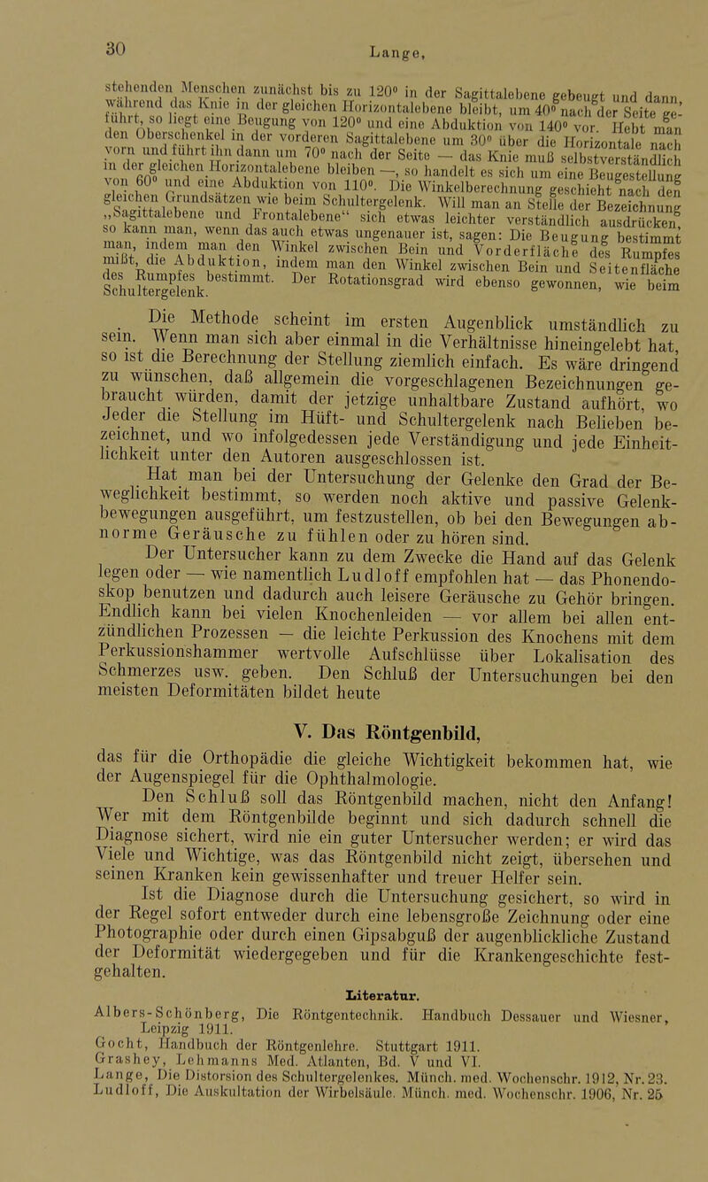 stehenden Menschen zunächst bis zu 1200 in der Sagittalebene gebeugt und dann wahrend das Knie m der gleichen Hori.„ntalebene bllibt, um 40o\ach de? Seite ge^ tuhrt so liegt eine Beaigung v<,n 120» und eine Abduktion von 140» vor Hebt man den überschonkol in der vorderen Sagittalebene um 30 über die Ho zontale vorn und fuhrt Ihn dann um 70» nach der Seite - das Knie muß selbstSändlich vnn f?'*^ ^^''^''^ ^^^^^^1* ^« um eine Beugestellung von 60» und eine Abduktion von 110». Die Winkelberechnung geschieht nach den gleichen Grundsätzen wie be m Schultergelenk. Will man an Stelle der Bezeichnung „Sagittalebene und Frontalebene sich etwas leichter verständlich ausdrücken so kann man, wenn das auch etwas ungenauer ist, sagen: Die Beug^rbesSrnt man indem man den Winkel zwischen Bein und Vorderflächl de^s RumpSs mißt die Abduktion, indem man den Winkel zwischen Bein und SeitfnSe sSufterXk.''^'- R^tationsgrad wird ebenso gewüSSen.'wij'bet Die Methode scheint im ersten Augenblick umständlich zu sein. Wenn man sich aber einmal in die Verhältnisse hineingelebt hat so ist die Berechnung der Stellung ziemlich einfach. Es wäre dringend zu wünschen, daß allgemein die vorgeschlagenen Bezeichnungen ffe- braucht würden, damit der jetzige unhaltbare Zustand aufhört, wo Jeder die Stellung im Hüft- und Schultergelenk nach Belieben be- zeichnet, und wo infolgedessen jede Verständigung und jede Einheit- lichkeit unter den Autoren ausgeschlossen ist. Hat man bei der Untersuchung der Gelenke den Grad der Be- weglichkeit bestimmt, so werden noch aktive und passive Gelenk- bewegungen ausgeführt, um festzustellen, ob bei den Bewegungen ab- norme Geräusche zu fühlen oder zu hören sind. Der Untersucher kann zu dem Zwecke die Hand auf das Gelenk legen oder — wie namentlich Ludloff empfohlen hat — das Phonendo- skop benutzen und dadurch auch leisere Geräusche zu Gehör bringen. Endlich kann bei vielen Knochenleiden — vor allem bei allen ent- zündlichen Prozessen - die leichte Perkussion des Knochens mit dem Perkussionshammer wertvolle Aufschlüsse über Lokalisation des Schmerzes usw. geben. Den Schluß der Untersuchungen bei den meisten Deformitäten bildet heute V. Das Röntgenbild, das für die Orthopädie die gleiche Wichtigkeit bekommen hat, wie der Augenspiegel für die Ophthalmologie. Den Schluß soll das Röntgenbild machen, nicht den Anfang! Wer mit dem Röntgenbilde beginnt und sich dadurch schnell die Diagnose sichert, wird nie ein guter Untersucher werden; er wird das Viele und Wichtige, was das Röntgenbild nicht zeigt, übersehen und seinen Kranken kein gewissenhafter und treuer Helfer sein. Ist die Diagnose durch die Untersuchung gesichert, so wird in der Regel sofort entweder durch eine lebensgroße Zeichnung oder eine Photographie oder durch einen Gipsabguß der augenblickliche Zustand der Deformität wiedergegeben und für die Krankengeschichte fest- gehalten. Literatur. Albers-Schönberg, Die Röntgentechnik. Handbuch Dessauer und Wiesner. Leipzig 1911. Gocht, Handbuch der Röntgenlehre. Stuttgart 1911. Grashey, Lohmanns Med. Atlanten, Bd. V und VI. Lange, Die Distorsion des Schultergelenkes, Münch, med. Wochenschr. 1912, Nr. 23. Ludloff, Die Auskultation der Wirbelsäule. Münch, med. Wochenschr. 1906,'Nr. 25