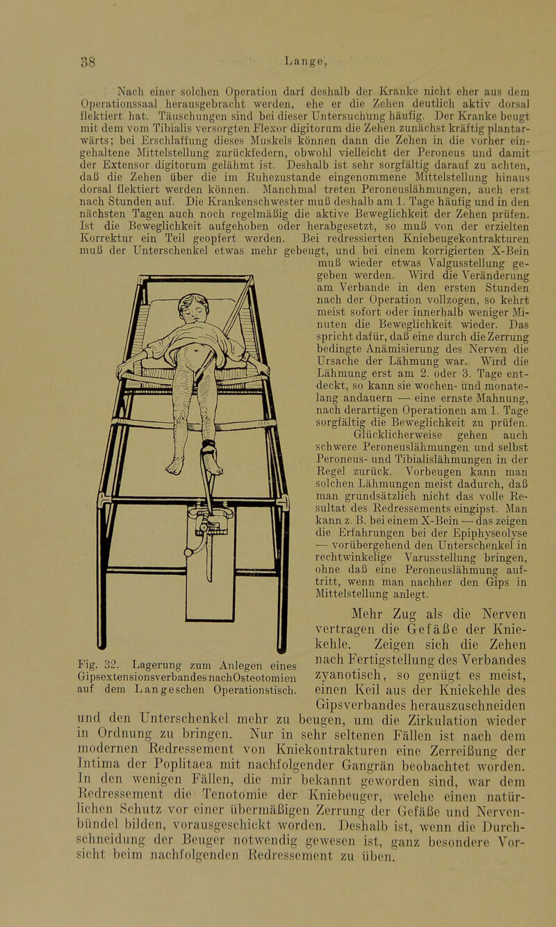 Nacli einer solchen Operation darf deshalb der Kranke nicht eher aus dem Operationssaal herausgebracht werden, ehe er die Zehen deutlich aktiv dorsal flektiert hat. Täusclumgen sind bei dieser Untersuchung häufig. Der Kranke beugt mit dem vom Tibialis versorgten Flexur digitorum die Zehen zunächst kräftig plantar- wärts; bei Erschlaffung dieses Muskels können dann die Zehen in die vorher ein- gehaltene Mittelstellung zurückfedern, obwohl vielleicht der Peroneus und damit der Extensor digitorum gelähmt ist. Deshalb ist sehr sorgfältig darauf zu achten, daß die Zehen über die im Ruhezustande eingenommene Mittelstellung hinaus dorsal flektiert werden können. Manchmal treten Peroneuslähmungen, auch erst nach Stunden auf. Die Krankenschwester muß deshalb am 1. Tage häufig und in den nächsten Tagen auch noch regelmäßig die aktive Beweglichkeit der Zehen prüfen. Ist die Beweglichkeit aufgehoben oder herabgesetzt, so muß von der erzielten Korrektur ein Teil geopfert werden. Bei redressierten Kniebeugekontrakturen muß der Unterschenkel etwas mehr gebeugt, und bei einem korrigierten X-Bein muß wieder etwas Valgusstellung ge- geben werden. Wird die Veränderung am Verbände in den ersten Stunden nach der Operation vollzogen, so kehrt meist sofort oder innerhalb weniger Mi- nuten die Beweglichkeit wieder. Das spricht dafür, daß eine durch die Zerrung bedingte Anämisierung des Nerven die Ursache der Lähmung war. Wird die Lähmung erst am 2. oder 3. Tage ent- deckt, so kann sie wochen- und monate- lang andauern — eine ernste Mahnung, nach derartigen Operationen am 1. Tage sorgfältig die Beweglichkeit zu prüfen. Glücklicherweise gehen auch schwere Peroneuslähmungen und selbst Peroneus- und Tibialislähmungen in der Regel zurück. Vorbeugen kann man solchen Lähmungen meist dadurch, daß man grundsätzlich nicht das volle Re- sultat des Redressements eingipst. Man kann z. B. bei einem X-Bein — das zeigen die Erfahrungen bei der Epiphyseolyse — vorübergehend den Unterschenkel in rechtwinkelige Varusstellung bringen, ohne daß eine Peroneuslähmung auf- tritt, wenn man nachher den Gips in Mittelstellung anlegt. Mehr Zug als die Nerven vertragen die Gefäße der Knie- kehle. Zeigen sich die Zehen nach Fertigstellung des Verbandes zyanotisch, so genügt es meist, einen Keil aus der Kniekehle des Gipsverbandes herauszuschneiden und den Unterschenkel mehr zu beugen, um die Zirkulation wieder in Ordnung zu bringen. Nur in sehr seltenen Fällen ist nach dem modernen Redressement von Kniekontrakturen eine Zerreißung der Intima der Poplitaea mit nachfolgender Gangrän beobachtet worden. In den wenigen Fällen, die mir bekannt geworden sind, war dem Redressement die Tenotomie der Kniebeugor, welche einen natür- lichen Schutz vor einer übermäßigen Zerrung der Gefäße und Nerven- bündel bilden, vorausgeschickt worden. Deshalb ist, wenn die Durch- schneidung der Beuger notwendig gewesen ist, ganz besondere Vor- sicht beim nachfolgenden Redressement zu üben. Fig. 32. Lagerung zum Anlegen eines Gipsextensionsverbandes nachOsteotomien auf dem Lang eschen Operationstisch.