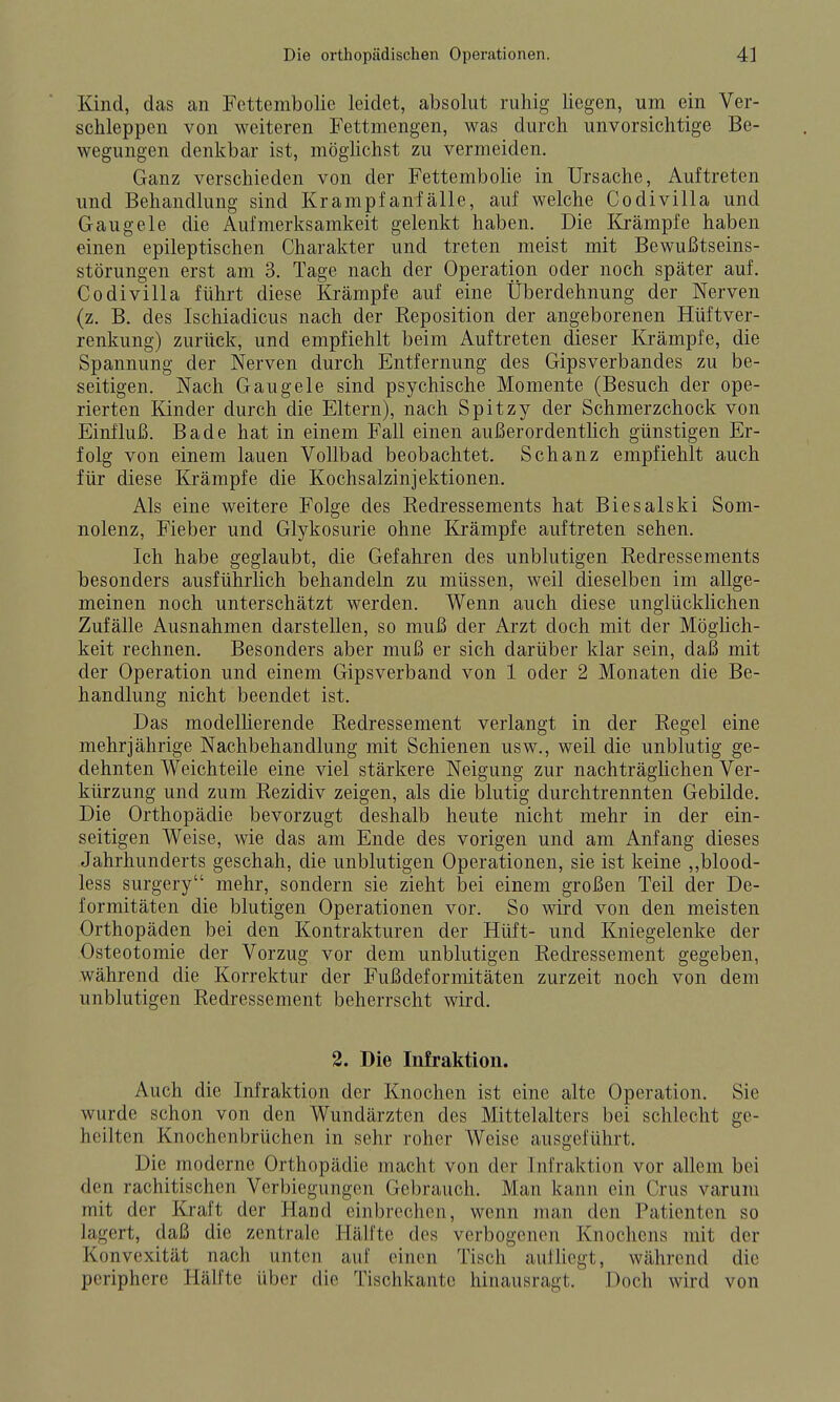 Kind, das an Fcttenibolie leidet, absolut ruhig liegen, um ein Ver- schleppen von weiteren Fettmengen, was durch unvorsichtige Be- wegungen denkbar ist, möglichst zu vermeiden. Ganz verschieden von der Fettembolie in Ursache, Auftreten und Behandlung sind Krampfan fälle, auf welche Codivilla und Gaugele die Aufmerksamkeit gelenkt haben. Die Krämpfe haben einen epileptischen Charakter und treten meist mit Bewußtseins- störungen erst am 3. Tage nach der Operation oder noch später auf. Codivilla führt diese Krämpfe auf eine Überdehnung der Nerven (z. B. des Ischiadicus nach der Keposition der angeborenen Hüftver- renkung) zurück, und empfiehlt beim Auftreten dieser Krämpfe, die Spannung der Nerven durch Entfernung des Gipsverbandes zu be- seitigen. Nach Gaugele sind psychische Momente (Besuch der ope- rierten Kinder durch die Eltern), nach Spitzy der Schmerzchock von Einfluß. Bade hat in einem Fall einen außerordentlich günstigen Er- folg von einem lauen Vollbad beobachtet. Schanz empfiehlt auch für diese Krämpfe die Kochsalzinjektionen. Als eine weitere Folge des Kedressements hat Biesalski Som- nolenz, Fieber und Glykosurie ohne Krämpfe auftreten sehen. Ich habe geglaubt, die Gefahren des unblutigen Kedressements besonders ausführlich behandeln zu müssen, weil dieselben im allge- meinen noch unterschätzt werden. Wenn auch diese unglücklichen Zufälle Ausnahmen darstellen, so muß der Arzt doch mit der Mögüch- keit rechnen. Besonders aber muß er sich darüber klar sein, daß mit der Operation und einem Gipsverband von 1 oder 2 Monaten die Be- handlung nicht beendet ist. Das modellierende Redressement verlangt in der Regel eine mehrjährige Nachbehandlung mit Schienen usw., weil die unblutig ge- dehnten Weichteile eine viel stärkere Neigung zur nachträglichen Ver- kürzung und zum Rezidiv zeigen, als die blutig durchtrennten Gebilde. Die Orthopädie bevorzugt deshalb heute nicht mehr in der ein- seitigen Weise, wie das am Ende des vorigen und am Anfang dieses Jahrhunderts geschah, die unblutigen Operationen, sie ist keine ,,blood- less surgery mehr, sondern sie zieht bei einem großen Teil der De- formitäten die blutigen Operationen vor. So wird von den meisten Orthopäden bei den Kontrakturen der Hüft- und Kniegelenke der Osteotomie der Vorzug vor dem unblutigen Redressement gegeben, während die Korrektur der Fußdeformitäten zurzeit noch von dem unblutigen Redressement beherrscht wird. 2. Die Infraktion. Auch die Infraktion der Knochen ist eine alte Operation. Sie wurde schon von den Wundärzten des Mittelalters bei schlecht ge- heilten Knochenbrüchen in sehr roher Weise ausgeführt. Die moderne Orthopädie macht von der Infraktion vor allem bei den rachitischen Verbiegungen Gebrauch. Man kann ein Crus varum mit der Kraft der Hand einbrechen, wenn man den Patienten so lagert, daß die zentrale Hälfte dos verbogenen Knochens mit der Konvexität nach unten auf einen Tisch aufliegt, während die periphere Hälfte über die Tischkantc hinausragt. Doch wird von