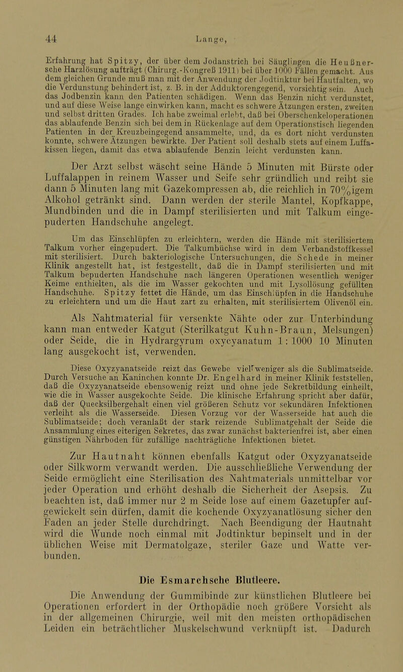 Erfahrung hat Spitzy, der über dorn Jodanstricli bei Säuglingen die Heußner- sche Harzlösung aufträgt (Chirurg.-Kongrcß 1911) bei über 1000 Fällen gemacht. Aus dem gleichen Grunde muß man mit der Anwendung der Jodtinktur bei Hautfalten, wo die Verdunstung behindert ist, z. B. in der Adduktorengegend, vorsichtig sein. Auch das Jodbenzin kann den Patienten schädigen. Wenn das Benzin nicht verdunstet, und auf diese Weise lange einwirken kann, macht es schwere Ätzungen ersten, zweiten und selbst dritten Grades. Ich habe zweimal erlebt, daß bei Oberschenkeloperationen das ablaufende Benzin sich bei dem in Rückenlage auf dem Operationstisch liegenden Patienten in der Kreuzbeingegend ansammelte, und, da es dort nicht verdunsten konnte, schwere Ätzungen bewirkte. Der Patient soll deshalb stets auf einem Luffa- kissen liegen, damit das etwa ablaufende Benzin leicht verdunsten kann. Der Arzt selbst wäscht seine Hände 5 Minuten mit Bürste oder Liiffalappen in reinem Wasser und Seife sehr gründhch und reibt sie dann 5 Minuten lang mit Gazekompressen ab, die reichlich in 70%igem Alkohol getränkt sind. Dann werden der sterile Mantel, Kopfkappe, Mundbinden und die in Dampf sterilisierten und mit Talkum einge- puderten Handschuhe angelegt. Um das Einschlüpfen zu erleichtern, werden die Hände mit sterilisiertem Talkum vorher eingepudert. Die Talkumbüchse wird in dem Verbandstoffkessel mit sterilisiert. Durch bakteriologische Untersuchungen, die Schede in meiner Klinik angestellt hat, ist festgestellt, daß die in Dampf sterilisierten und mit Talkum bepuderten Handschuhe nach längeren Operationen wesentlich weniger Keime enthielten, als die im Wasser gekochten und mit Lysollösung gefüllten Handschuhe. Spitzy fettet die Hände, um das Einschlüpfen in die Handschuhe zu erleichtern und um die Haut zart zu erhalten, mit sterilisiertem Olivenöl ein. Als Nahtmaterial für versenkte Nähte oder zur Unterbindung kann man entweder Katgut (Sterilkatgut Kuhn-Braun, Melsungen) oder Seide, die in Hydrargyrum oxycyanatum 1: 1000 10 Minuten lang ausgekocht ist, verwenden. Diese Oxyzyanatseide reizt das Gewebe viel^weniger als die Sublimatseide. Durch Versuche an Kaninchen konnte Dr. Engelhard in meiner Klinik feststellen, daß die Oxyzyanatseide ebensowenig reizt und ohne jede Sekretbildung einheilt, wie die in Wasser ausgekochte Seide. Die klinische Erfahrung spricht aber dafür, daß der Quecksilbergehalt einen viel größeren Schutz vor sekundären Infektionen verleiht als die Wasserseide. Diesen Vorzug vor der Wasserseide hat auch die Sublimatseide; doch veranlaßt der stark reizende Sublimatgehalt der Seide die Ansammlung eines eiterigen Sekretes, das zwar zunächst bakterienfrei ist, aber einen günstigen Nährboden für zufällige nachträgliche Infektionen bietet. Zur Hautnaht können ebenfalls Katgut oder Oxyzyanatseide oder Silkworm verwandt werden. Die ausschließhche Verwendung der Seide ermöglicht eine Sterihsation des Nahtmaterials unmittelbar vor jeder Operation und erhöht deshalb die Sicherheit der Asepsis. Zu beachten ist, daß immer nur 2 m Seide lose auf einem Gazetupfer auf- gewickelt sein dürfen, damit die kochende Oxyzyanatlösung sicher den Faden an jeder Stelle durchdringt. Nach Beendigung der Hautnaht wird die Wunde noch einmal mit Jodtinktur bepinselt und in der üblichen Weise mit Dermatolgaze, steriler Gaze und Watte ver- bunden. Die Esmarchsche Blutleere. Die Anwendung der Gummibindc zur künstlichen Blutleere bei Operationen erfordert in der Orthopädie noch größere Vorsicht als in der allgemeinen Chirurgie, weil mit den meisten orthopädisclicn Leiden ein beträchthchcr Muskelschwund verknüpft ist. Dadurch