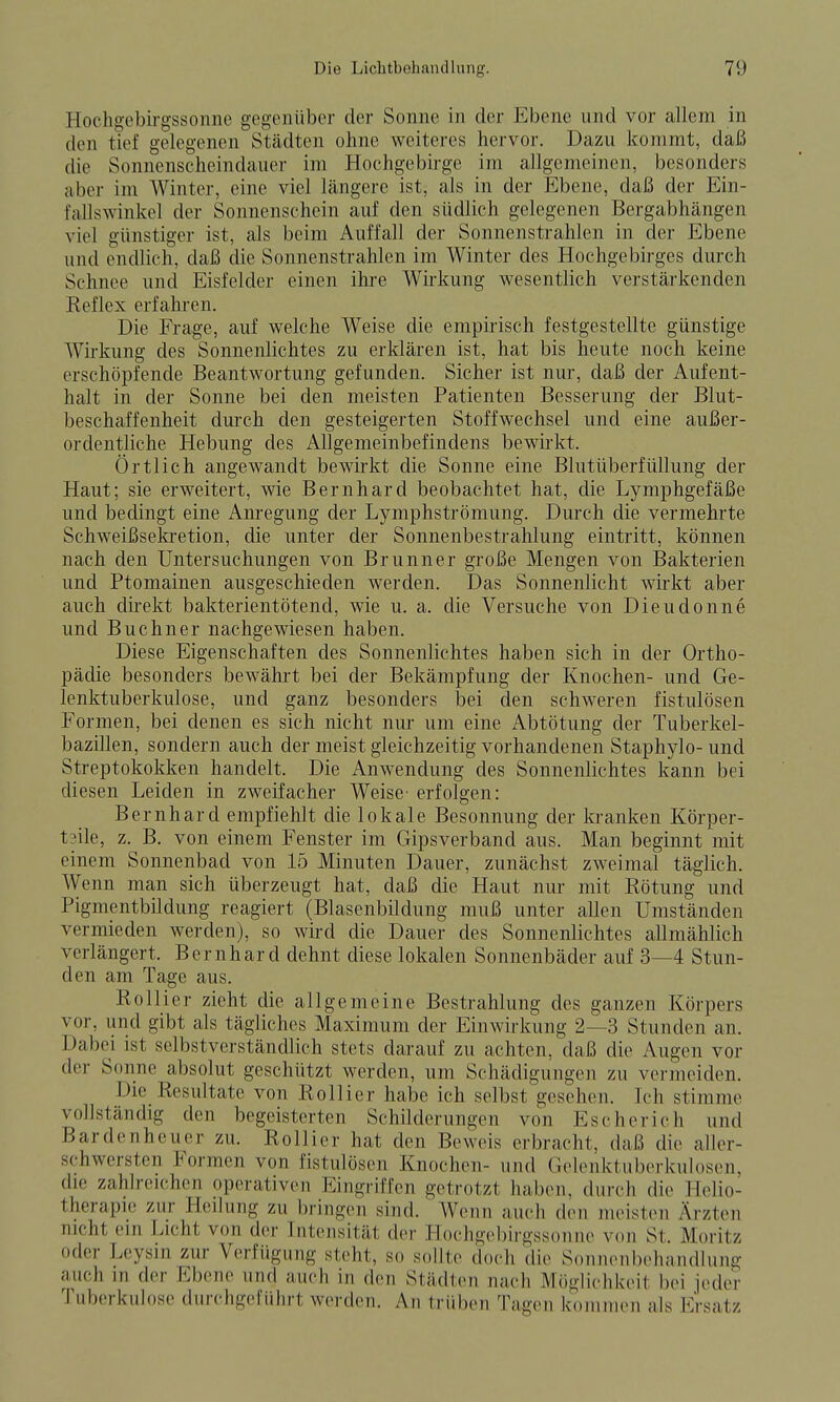 Hochgebirgssonne gegenüber der Sonne in der Ebene und vor allem in den tief gelegenen Städten ohne weiteres hervor. Dazu kommt, daß die Sonnenscheindauer im Hochgebirge im allgemeinen, besonders aber im Winter, eine viel längere ist, als in der Ebene, daß der Ein- fallswinkel der Sonnenschein auf den südlich gelegenen Bergabhängen viel günstiger ist, als beim Auffall der Sonnenstrahlen in der Ebene und endlich, daß die Sonnenstrahlen im Winter des Hochgebirges durch Schnee und Eisfelder einen ihre Wirkung wesentlich verstärkenden Eeflex erfahren. Die Frage, auf welche Weise die empirisch festgestellte günstige Wirkung des Sonnenlichtes zu erklären ist, hat bis heute noch keine erschöpfende Beantwortung gefunden. Sicher ist nur, daß der Aufent- halt in der Sonne bei den meisten Patienten Besserung der Blut- beschaffenheit durch den gesteigerten Stoffwechsel und eine außer- ordentliche Hebung des Allgemeinbefindens bewirkt. Örtlich angewandt bewirkt die Sonne eine Blutüberfüllung der Haut; sie erweitert, wie Bernhard beobachtet hat, die Lymphgefäße und bedingt eine Anregung der Lymphströmung. Durch die vermehrte Schweißsekretion, die unter der Sonnenbestrahlung eintritt, können nach den Untersuchungen von Brunner große Mengen von Bakterien und Ptomainen ausgeschieden werden. Das Sonnenlicht wirkt aber auch direkt bakterientötend, wie u. a. die Versuche von Dieudonne und Buchner nachgewiesen haben. Diese Eigenschaften des Sonnenlichtes haben sich in der Ortho- pädie besonders bewährt bei der Bekämpfung der Knochen- und Ge- lenktuberkulose, und ganz besonders bei den schweren fistulösen Formen, bei denen es sich nicht nur um eine Abtötung der Tuberkel- bazillen, sondern auch der meist gleichzeitig vorhandenen Staphylo- und Streptokokken handelt. Die Anwendung des Sonnenlichtes kann bei diesen Leiden in zweifacher Weise- erfolgen: Bernhard empfiehlt die lokale Besonnung der la-anken Körper- t3ile, z. B. von einem Fenster im Gipsverband aus. Man beginnt mit einem Sonnenbad von 15 Minuten Dauer, zunächst zweimal täglich. Wenn man sich überzeugt hat, daß die Haut nur mit Rötung und Pigmentbildung reagiert (Blasenbildung muß unter allen Umständen vermieden werden), so wird die Dauer des Sonnenlichtes allmählich verlängert. Bernhard dehnt diese lokalen Sonnenbäder auf 3—4 Stun- den am Tage aus. Rollicr zieht die allgemeine Bestrahlung des ganzen Körpers vor, und gibt als tägliches Maximum der Einwirkung 2—3 Stunden an. Dabei ist selbstverständlich stets darauf zu achten, daß die Augen vor der Sonne absolut geschützt werden, um Schädigungen zu vermeiden. Die Resultate von Rollier habe ich selbst gesehen. Ich stimme vollständig den begeisterten Schilderungen von Es eher ich und Bardenheuer zu. Rollier hat den Beweis erbracht, daß die aller- schwersten Formen von fistulösen Knochen- und Ge]enktuberkuh)sen, die zahlreichen operativen Eingriffen getrotzt haben, durch die Helio- therapie zur Heilung zu bringen sind. Wenn auch den meisten Ärzten nicht ein Licht von der Intensität der Hoehge))irgssonne von St. Moritz oder Leysin zur Verfügung steht, so sollte doch die Sonnonbehandlung auch in der Ebene und auch in den Städten nach Möglichkeit bei jeder Tuberkulose durchgeführt werden. An trüben Tagen kommen als Ersatz