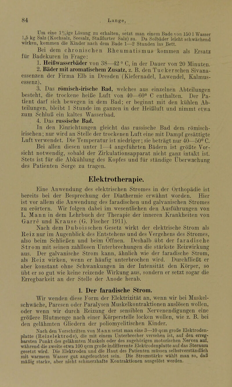 Um eine l%ige Lösung zu erhalten, setzt man einem Bado von 150 1 Wasser 1,5 kg Salz (Kochsalz, Soesalz, Staßfurter Salz) zu. Da Solbäder leicht schwächend wirken, kommen die Kinder nach dem Bade 1—2 Stunden ins Bett. Bei dem chronischen Rheumatismus kommen als Ersatz für Badekuren in Frage: 1. Heißwasserbäder von 38—42 o C, in der Dauer von 20 Minuten. 2. Bäder mit aromatischem Zusatz, z. B. den Tueker sehen Sivana- essenzen der Firma Elb in Dresden (Kiefernadel, Lawendel, Kalmus- essenz). 3. Das römisch-ii'ische Bad, welches aus einzelnen Abteilungen besteht, die trockene heiße Luft von 40—60° C enthalten. Der Pa- tient darf sich bewegen in dem Bad; er beginnt mit den kühlen Ab- teilungen, bleibt 1 Stunde im ganzen in der Heißluft und nimmt etwa zum Schluß ein kaltes Wasserbad. 4. Das russische Bad. In den Eim-ichtungen gleicht das russische Bad dem römisch- irischen; nur wird an Stelle der trockenen Luft eine mit Dampf gesättigte Luft verwendet. Die Temperatur ist niedriger; sie beträgt nur 40—50 C. Bei allen diesen unter 1—4 angeführten Bädern ist größte Vor- sicht notwendig, sobald der Zirkulationsapparat nicht ganz intakt ist. Stets ist für die Abkühlung des Kopfes und für ständige Überwachung des Patienten Sorge zu tragen. Elektrotherapie. Eine Anwendung des elektrischen Stromes in der Orthopädie ist bereits bei der Besprechung der Diathermie erwähnt worden. Hier ist vor allem die Anwendung des faradischen und galvanischen Stromes zu erörtern. Wir folgen dabei im wesentlichen den Ausführungen von L. Mann in dem Lehrbuch der Therapie der inneren Krankheiten von Garre und Krause (G. Fischer 1911). Nach dem Duboissehen Gesetz wirkt der elektrische Strom als Reiz nur im Augenblick des Entstehens und des Vergehens des Stromes, also beim Schließen und beim Öffnen. Deshalb übt der faradische Strom mit seinen zahllosen Unterbrechungen die stärkste Reizwirkung aus. Der galvanische Strom kann, ähnlich wie der faradische Strom, als Reiz wirken, wenn er häufig unterbrochen wird. Durchfließt er aber konstant ohne Schwankungen in der Litensität den Körper, so übt er so gut wie keine reizende Wirkung aus, sondern er setzt sogar die Erregbarkeit an der Stelle der Anode herab. 1. Der faradische Strom. Wir wenden diese Form der Elektrizität an, wenn wir bei Muskel- schwäche, Paresen oder Paralysen Muskelkontraktionen auslösen wollen, oder wenn wir durch Reizung der sensiblen Nervenendigungen eine größere Blutmenge nach einer Körperstelle locken wollen, wie z. B. bei den gelähmten Gliedern der poliomyelitischen Kinder. Nach den Vorschriften von Mann setzt man eine 3—10 qcm große Elektroden- platte (Reizelektrode), die mit einem Unterbrecher versehen ist, auf den erreg- barsten Punkt des gelähmten Muskels oder des zugehörigen motorischen Nerven auf, während die zweite etwa 100 qcm große indifferente Elektrodenplatte auf das Sternum gesetzt wird. Die Elektroden und die Haut des Patienten müssen selbstverständlich mit warmem Wasser gut angefeuchtet sein. Die Stromstärke wählt man so, daß mäßig starke, aber nicht schmerzhafte Kontraktionen ausgelöst werden.