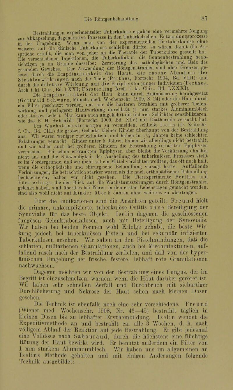 Bestrahlungen experimentoller Tuberkulose ergaben eine vermehrte Neigung zur Abkapselung, degenerative Prozesse in den Tuberkelzellen, Entzündungsprozesse in der Umo-ebung. Wenn man von der experimentellen Tiertuberkulose ohne weiteres auf die klinische Tuberkulose schließen dürfte, so wären damit die An- sprüche erfüllt, die man von jeher an die Therapie der Tuberkulose gestellt hat. Die verschiedenen Injektionen, die Tuberkulinkur, die Sonnenbestrahlung beab- sichtigen ja im Grunde dasselbe: Zerstörung des pathologischen und Reiz des gesunden Gewebes. Der Anwendung der Röntgenstrahlen sind aber Grenzen ge- setzt durch die Empfindlichkeit der Haut, die rasche Abnahme der Strahlenwirkungen nach der Tiefe (Perthes, Fortschr. 1904, Bd. VIII), und durch die deletäre Wirkung auf die Epiphysen junger Individuen (Perthes, Arch.f.kl. Chir., Bd.LXXI; Försterling Arch. f. kl. Chir., Bd. LXXXI). Die Empfindlichkeit der Hau kann durch Anämisierung herabgesetzt (Gottwald Schwarz, Münch, med. Wochenschr. 1909, S. 24) oder die Haut durch ein Filter geschützt werden, das nur die härteren Strahlen mit größerer Tiefen- wirkung und geringerer Hautwirkung durchläßt (1 mm starkes Aluminiumblech oder starkes Leder). Man kann auch umgekehrt die tieferen Schichten sensibilisieren, wie das E. H. Schmidt (Fortschr. 1909, Bd. XIV) mit Diathermie versucht hat. Um Wachstumsstörungen zu vermeiden, schließt Iselin (D. Zeitschr. f. Gh., Bd. CHI) die großen Gelenke kleiner Kinder überhaupt von der Bestrahlung aus. Wir waren weniger zurückhaltend und haben in 11/2 Jahren keine schlechten Erfahrungen gemacht. Kinder unter 5 Jahren haben wir allerdings nicht bestrahlt, und wir haben auch bei größeren Kindern die Bestrahlung intakter Epiphysen vermieden. Bei schon erkrankten Epiphysen aber bleibt die Verkürzung ohnehin nicht aus und die Notwendigkeit der Ausheilung des tuberkulösen Prozesses steht so im Vordergrunde, daß wir nicht auf ein Mittel verzichten wollten, das oft noch half, wenn die orthopädische und chirurgische Behandlung versagt, hatte. Auffallende Verkürzungen, die beträchtlich stärker waren als die nach orthopädischer Behandlung beobachteten, haben wir nicht gesehen. Die Tierexperimente Perthes und Försterlings, die den Blick auf die Wachstumsstörungen durch Röntgenstrahlen gelenkt haben, sind überdies bei Tieren in den ersten Lebenstagen gemacht worden, sind also wohl nicht auf Kinder über 6 Jahren ohne weiteres zu übertragen. Über die Indikationen sind die Ansichten geteilt: Freund hielt die primäre, unkomplizierte, tuberkulöse Ostitis ohne Beteiligung der Synovialis für das beste Objekt. Iselin dagegen die geschlossenen fungösen Gelenktuberkulosen, auch mit Beteiligung der Synovialis. Wir haben bei beiden Formen wohl Erfolge gehabt, die beste Wir- kung jedoch bei tuberkulösen Fisteln und bei sekundär infizierten Tuberkulosen gesehen. Wir sahen an den Fistelmündungen, daß die schlaffen, mißfarbenen Granulationen, auch bei Mischinfektionen, auf- fallend rasch nach der Bestrahlung zerfielen, und daß von der hyper- ämischen Umgebung her frische, festere, lebhaft rote Granulationen nachwuchsen. Dagegen möchten wir von der Bestrahlung eines Fungus, der im Begriff ist einzuschmelzen, warnen, wenn die Haut darüber gerötet ist. Wir haben sehr schnellen Zerfall und Durchbruch mit siebartiger Durchlöcherung und Nekrose der Haut schon nach kleinen Dosen gesehen. Die Technik ist ebenfalls noch eine sehr verschiedene. Freund (Wie ner med. Wochenschr. 1908, Nr. 43—^45) bestrahlt täglich in kleinen Dosen bis zu lebhafter Erythcmbildung. Iselin wendet die Expcditivmcthode an und bestrahlt ca. alle 3 Wochen, d. h. nach völligem Ablauf der Kcaktion auf jede Bestrahlung. Er gibt jedesmal eine Volhlosis nach Sabouraud, durch die höchstens eine flüchtige Kötung der Haut bewirkt wird. Ei- benutzt außerdem ein Filter von 1 mm starkem Aluminiumblech. Wir haben uns im allgemoinen an Iselins Methode gehalten und mit einigen Änderungen folgende Technik ausgebildet: