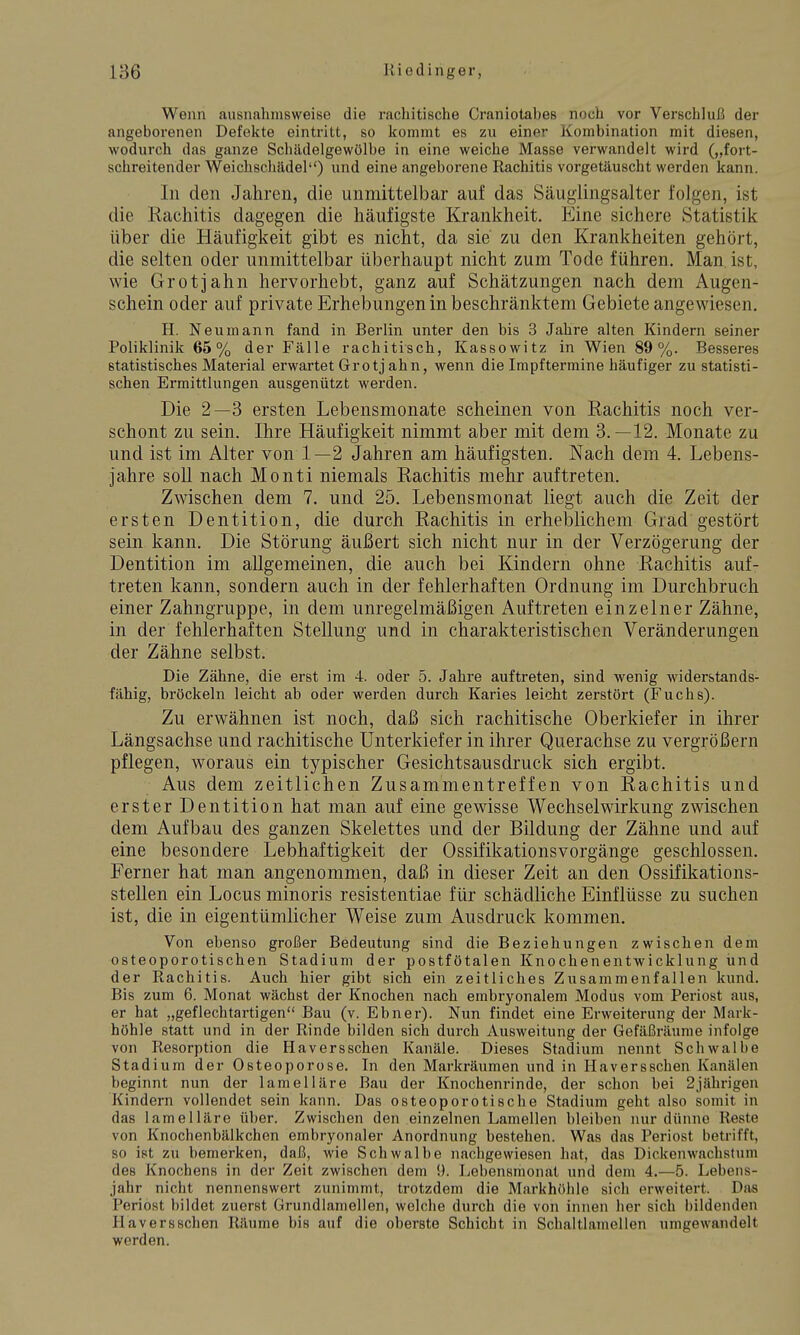 Wenn ausnahmsweise die rachitische Craniolabes noch vor Verschluß der angeborenen Defekte eintritt, so kommt es zu einer Kombination mit diesen, wodurch das ganze Schädelgewölbe in eine weiche Masse verwandelt wird („fort- schreitender Weichschädel) und eine angeborene Rachitis vorgetäuscht werden kann. In den Jahren, die unmittelbar auf das Säuglingsalter folgen, ist die Rachitis dagegen die häufigste Krankheit. Eine sichere Statistik über die Häufigkeit gibt es nicht, da sie zu den Krankheiten gehört, die selten oder unmittelbar überhaupt nicht zum Tode führen. Man ist, wie Grotjahn hervorhebt, ganz auf Schätzungen nach dem Augen- schein oder auf private Erhebungen in beschränktem Gebiete angewiesen. H. Neumann fand in Berlin unter den bis 3 Jahre alten Kindern seiner Poliklinik 65% der Fälle rachitisch, Kassowitz in Wien 89%. Besseres statistisches Material erwartet Grotj ahn, wenn die Impftermine häufiger zu statisti- schen Ermittlungen ausgenützt werden. Die 2—3 ersten Lebensmonate scheinen von Rachitis noch ver- schont zu sein. Ihre Häufigkeit nimmt aber mit dem 3.—12. Monate zu und ist im Alter von 1—2 Jahren am häufigsten. Nach dem 4. Lebens- jahre soll nach Monti niemals Rachitis mehr auftreten. Zwischen dem 7. und 25. Lebensmonat liegt auch die Zeit der ersten Dentition, die durch Rachitis in erheblichem Grad gestört sein kann. Die Störung äußert sich nicht nur in der Verzögerung der Dentition im allgemeinen, die auch bei Kindern ohne Rachitis auf- treten kann, sondern auch in der fehlerhaften Ordnung im Durchbruch einer Zahngruppe, in dem unregelmäßigen Auftreten einzelner Zähne, in der fehlerhaften Stellung und in charakteristischen Veränderungen der Zähne selbst. Die Zähne, die erst im 4. oder 5. Jahre auftreten, sind wenig widerstands- fähig, bröckeln leicht ab oder werden durch Karies leicht zerstört (Fuchs). Zu erwähnen ist noch, daß sich rachitische Oberkiefer in ihrer Längsachse und rachitische Unterkiefer in ihrer Querachse zu vergrößern pflegen, woraus ein typischer Gesichtsausdruck sich ergibt. Aus dem zeitlichen Zusammentreffen von Rachitis und erster Dentition hat man auf eine gewisse Wechselwirkung zwischen dem Aufbau des ganzen Skelettes und der Bildung der Zähne und auf eine besondere Lebhaftigkeit der Ossifikationsvorgänge geschlossen. Ferner hat man angenommen, daß in dieser Zeit an den Ossifikations- stellen ein Locus minoris resistentiae für schädliche Einflüsse zu suchen ist, die in eigentümlicher Weise zum Ausdruck kommen. Von ebenso großer Bedeutung sind die Beziehungen zwischen dem osteoporotischen Stadium der postfötalen Knochenentwicklung iind der Rachitis. Auch hier gibt sich ein zeitliches Zusammenfallen kund. Bis zum 6. Monat wächst der Knochen nach embryonalem Modus vom Periost aus, er hat „geflechtartigen Bau (v. Ebner). Nun findet eine Erweiterung der Mark- höhle statt und in der Rinde bilden sich durch Ausweitung der Gefäßräume infolge von Resorption die Haversschen Kanäle. Dieses Stadium nennt Schwalbe Stadium der Osteoporose. In den Markräumen und in Haversschen Kanälen beginnt nun der lamelläre Bau der Knochenrinde, der schon bei 2jährigen Kindern vollendet sein kann. Das osteoporotische Stadium geht also somit in das lamelläre über. Zwischen den einzelnen Lamellen bleiben nur dünne Reste von Knochenbälkchen embryonaler Anordnung bestehen. Was das Periost betrifft, so ist zu bemerken, daß, wie Schwalbe nachgewiesen hat, das Dickenwachsfum des Knochens in der Zeit zwischen dem !). Lebonsmonat und dem 4.—5. Lebens- jahr nicht nennenswert zunimmt, trotzdem die Markhöhle sich erweitert. Dfis Periost bildet zuerst Grundlamellen, welche durch die von innen her sich bildenden Haversschen Räume bis auf die oberste Schicht in Schaltlamellen umgewandelt werden.