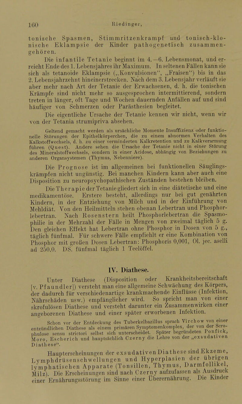 tonische Spasmen, Stininiritzenkrampf und tonisch-klo- nische Eklampsie der Kinder pathogenetisch zusammen- gehören. Die infantile Tetanie beginnt im 4.-6. Lebensmonat, und er- reicht Ende des 1. Lebensjahres ihr Maximum. In seltenen Fällen kann sie sich als tetanoide Eklampsie (,,Konvulsionen, ,,Fraisen) bis in das 2. Lebensjahrzehnt hineinerstrecken. Nach dem 3. Lebensjahr verläuft sie aber mehr nach Art der Tetanie der Erwachsenen, d. h. die tonischen Krämpfe sind nicht mehr so ausgesprochen intermittierend, sondern treten in länger, oft Tage und Wochen dauernden Anfällen auf und sind häufiger von Schmerzen oder Parästhesien begleitet. Die eigentliche Ursache der Tetanie kennen wir nicht, wenn wir von der Tetania strumipriva absehen. Geltend gemacht werden als ursächliche Momente Insuffizienz oder funktio- nelle Störungen der Epithelkörperchen, die zu einem abnormen Verhalten des Kalkstoffwechsels, d. h. zu einer verminderten Kalkretention und zu Kalkverarmung führen (Quest). Andere sehen die Ursache der Tetanie nicht in einer Störung des Mineralstoffwechsels, sondern in einer Acidose, abhängig von Beziehungen zu anderen Organsystemen (Thymus, Nebenniere). Die Prognose ist im allgemeinen bei funktionellen Säuglings- krämpfen nicht ungünstig. Bei manchen Kindern kann aber auch eine Disposition zu neuropsychopathischen Zuständen bestehen bleiben. Die Therapie der Tetanie gliedert sich in eine diätetische und eine medikamentöse. Erstere besteht, allerdings nur bei gut genährten Kindern, in der Entziehung von Milch und in der Einführung von Mehldiät. Von den Heilmitteln stehen obenan Lebertran und Phosphor- lebertran. Nach Rosenstern heilt Phosphorlebertran die Spasmo- philie in der Mehrzahl der Fälle in Mengen von zweimal täglich 5 g. Den gleichen Effekt hat Lebertran ohne Phosphor in Dosen von 5 g., täglich fünfmal. Für schwere Fälle empfiehlt er eine Kombination von Phosphor mit großen Dosen Lebertran: Phosphoris 0,001, Ol. jec. aselli ad 250,0. DS. fünfmal täglich 1 Teelöffel. IV. Diathese. Unter Diathese (Disposition oder Krankheitsbereitschaft [v. Pf aundler]) versteht man eine allgemeine Schwächung des Körpers, der dadurch für verschiedenartige krankmachende Einflüsse (Infektion, Nährschäden usw.) empfänglicher wird. So spricht man von emer skrofulösen Diathese und versteht darunter ein Zusammenwirken einer angeborenen Diathese und einer später erworbenen Infektion. Schon vor der Entdeckung des Tuberkelbazillus sprach Virchow von einer entzündlichen Diathese als einem primären Symptomenkomplex, der von der bcro- Dhulose sensu strictori selbst sich unterscheidet. Später begründeten Ponfick, Moro, Escherich und hauptsächlich Czerny die Lehre von der „exsudativen Diathese. Haupterscheinungen der exsudativen Diathese sind Ekzeme, Lymphdrüsenschwellungen und Hyperplasien der übrigen lymphatischen Apparate (Tonsillen, Thymus, Darmfollikel, Milz) Die Erscheinungen sind nach Czerny aufzufassen als Ausdruck einer Ernährungsstörung im Sinne einer Überernährung. Die Kinder