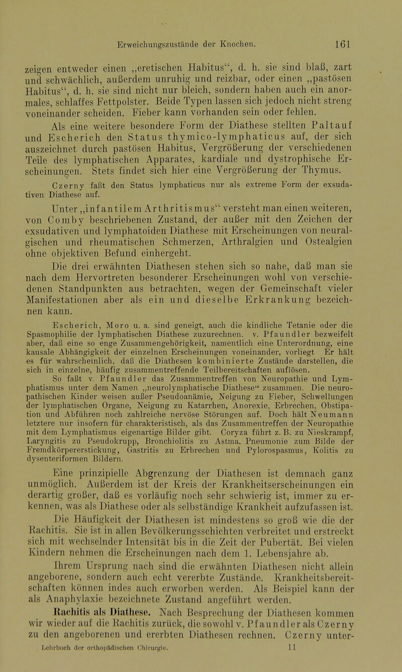 zeigen entweder einen „eretischen Habitus, d. h. sie sind blaß, zart und schwächlich, außerdem unruhig und reizbar, oder einen „pastösen Habitus, d. h. sie sind nicht nur bleich, sondern haben auch ein anor- males, schlaffes Fettpolster. Beide Typen lassen sich jedoch nicht streng voneinander scheiden. Fieber kann vorhanden sein oder fehlen. Als eine weitere besondere Form der Diathese stellten Paltauf und Escherich den Status thymico-lymphaticus auf, der sich auszeichnet durch pastösen Habitus, Vergrößerung der verschiedenen Teile des lymphatischen Apparates, kardiale und dystrophische Er- scheinungen. Stets findet sich hier eine Vergrößerung der Thymus. Czerny faßt den Status lymphaticus nur als extreme Form der exsuda- tiven Diathese auf. Unter „infantilem Arthritismus versteht man einen weiteren, von Comby beschriebenen Zustand, der außer mit den Zeichen der exsudativen und lymphatoiden Diathese mit Erscheinungen von neural- gischen und rheumatischen Schmerzen, Arthralgien und Ostealgien ohne objektiven Befund einhergeht. Die drei erwähnten Diathesen stehen sich so nahe, daß man sie nach dem Hervortreten besonderer Erscheinungen wohl von verschie- denen Standpunkten aus betrachten, wegen der Gemeinschaft vieler Manifestationen aber als ein und dieselbe Erkrankung bezeich- nen kann. Escherich, Moro u. a. sind geneigt, auch die kindliche Tetanie oder die Spasmophilie der lymphatischen Diathese zuzurechnen, v. Pfaundler bezweifelt aber, daß eine so enge Zusammengehörigkeit, namentlich eine Unterordnung, eine kausale Abhängigkeit der einzelnen Erscheinungen voneinander, vorliegt Er hält es für wahrscheinlich, daß die Diathesen kombinierte Zustände darstellen, die sich in einzelne, häufig zusammentreffende Teilbereitschaften auflösen. So faßt V. Pfaundler das Zusammentreffen von Neuropathie und Lym- phatismus unter dem Namen ,,neurolymphatische Diathese zusammen. Die neuro- pathischen Kinder weisen außer Pseudoanämie, Neigung zu Fieber, Schwellungen der lymphatischen Organe, Neigung zu Katarrhen, Anorexie, Erbrechen, Obstipa- tion und Abführen noch zahlreiche nervöse Störungen auf. Doch hält Neumann letztere nur insofern für charakteristisch, als das Zusammentreffen der Neuropathie mit dem Lymphatismus eigenartige Bilder gibt. Coryza führt z. B. zu Nieskrampf, Laryngitis zu Pseudokrupp, Bronchiolitis zu Astma, Pneumonie zum Bilde der Fremdkörpererstickung, Gastritis zu Erbrechen und Pylorospasmus, Kolitis zu dysenteriformen Bildern. Eine prinzipielle Abgrenzung der Diathesen ist demnach ganz unmöglich. Außerdem ist der Kreis der Krankheitserscheinungen ein derartig großer, daß es vorläufig noch sehr schwierig ist, immer zu er- kennen, was als Diathese oder als selbständige Krankheit aufzufassen ist. Die Häufigkeit der Diathesen ist mindestens so groß wie die der Rachitis. Sie ist in allen Bevölkerungsschichten verbreitet und erstreckt sich mit wechselnder Intensität bis in die Zeit der Pubertät. Bei vielen Kindern nehmen die Erscheinungen nach dem 1. Lebensjahre ab. Ihrem Ursprung nach sind die erwähnten Diathesen nicht allein angeborene, sondern auch echt vererbte Zustände. Kranklieitsbereit- schaften können indes auch erworben werden. Als Beispiel kann der als Anaphylaxie bezeichnete Zustand angeführt werden. llachitis als Diathese. Nach Besprechung der Diathesen kommen wir wieder auf die Kachitis zurück, die sowohl v. Pfaundler als Czerny zu den angeborenen und ererbten Diathesen rechnen. Czerny unter- liChrbiich der orlhoplldischon Uhii-urgi«. 1 1