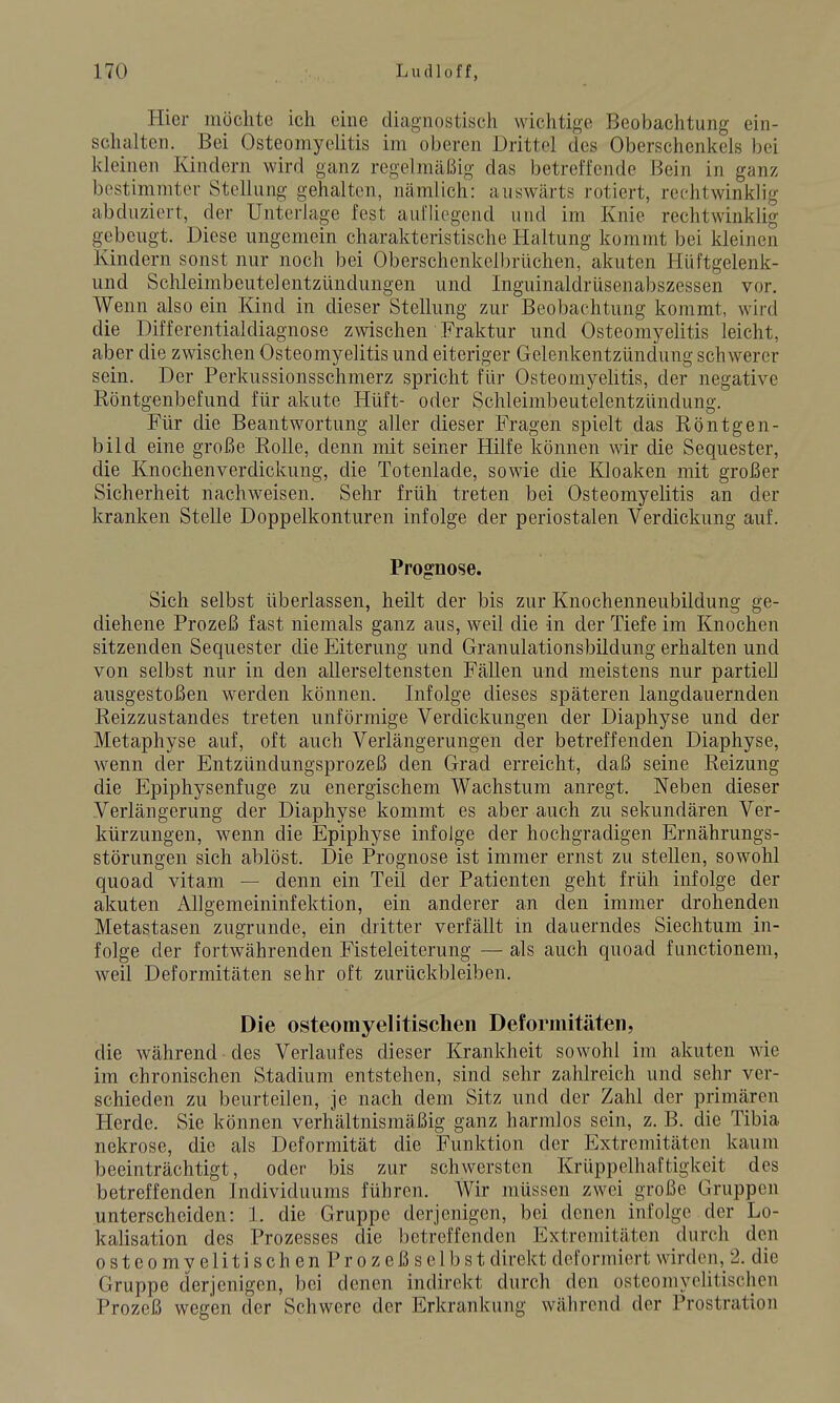 Hier möchte ich eine diagnostisch wichtige Beobachtung ein- schalten. Bei Osteomyelitis im oberen Drittel des Oberschenkels bei kleinen Kindern wird ganz regelmäßig das betreffende Bein in ganz bestimmter Stellung gehalten, nämlich: auswärts rotiert, rechtwinklig abduziert, der Unterlage fest aufliegend und im Knie rechtwinklig gebeugt. Diese ungemein charakteristische Haltung kommt bei kleinen Kindern sonst nur noch bei Oberschenkclbrüchen, akuten Hüftgelenk- und Schleimbeutelentzündungen und Inguinaldrüsenabszessen vor. Wenn also ein Kind in dieser Stellung zur Beobachtung kommt, wird die Differentialdiagnose zwischen Fraktur und Osteomyelitis leicht, aber die zwischen Osteomyelitis und eiteriger Gelenkentzündung schwerer sein. Der Perkussionsschmerz spricht für Osteomyelitis, der negative Röntgenbefund für akute Hüft- oder Schleimbeutelentzündung. Für die Beantwortung aller dieser Fragen spielt das Röntgen- bild eine große Rolle, denn mit seiner Hilfe können wir die Sequester, die Knochenverdickung, die Totenlade, sowie die Kloaken mit großer Sicherheit nachweisen. Sehr früh treten bei Osteomyelitis an der kranken Stelle Doppelkonturen infolge der periostalen Verdickung auf. Prognose. Sich selbst überlassen, heilt der bis zur Knochenneubildung ge- diehene Prozeß fast niemals ganz aus, weil die in der Tiefe im Knochen sitzenden Sequester die Eiterung und Granulationsbildung erhalten und von selbst nur in den allerseltensten Fällen und meistens nur partiell ausgestoßen werden können. Infolge dieses späteren langdauernden Reizzustandes treten unförmige Verdickungen der Diaphyse und der Metaphyse auf, oft auch Verlängerungen der betreffenden Diaphyse, wenn der Entzündungsprozeß den Grad erreicht, daß seine Reizung die Epiphysenfuge zu energischem Wachstum anregt. Neben dieser Verlängerung der Diaphyse kommt es aber auch zu sekundären Ver- kürzungen, wenn die Epiphyse infolge der hochgradigen Ernährungs- störungen sich ablöst. Die Prognose ist immer ernst zu stellen, sowohl quo ad vitam — denn ein Teil der Patienten geht früh infolge der akuten Allgemeininfektion, ein anderer an den immer drohenden Metastasen zugrunde, ein dritter verfällt in dauerndes Siechtum in- folge der fortwährenden Fisteleiterung — als auch quoad functionem, weil Deformitäten sehr oft zurückbleiben. Die osteomyelitischen Deformitäten, die während des Verlaufes dieser Krankheit sowohl im akuten wie im chronischen Stadium entstehen, sind sehr zahlreich und sehr ver- schieden zu beurteilen, je nach dem Sitz und der Zahl der primären Herde. Sie können verhältnismäßig ganz harmlos sein, z. B. die Tibia nekrose, die als Deformität die Funktion der Extremitäten kaum beeinträchtigt, oder bis zur schwersten Krüppelhaftigkeit des betreffenden Individuums führen. Wir müssen zwei große Gruppen unterscheiden: 1. die Gruppe derjenigen, bei denen infolge der Lo- kalisation des Prozesses die betreffenden Extremitäten durch den osteomyelitischen Prozeßselbst direkt deformiert wirden, 2. die Gruppe derjenigen, bei denen indirekt durch den osteomyelitischen Prozeß wegen der Schwere der Erkrankung während der Prostration