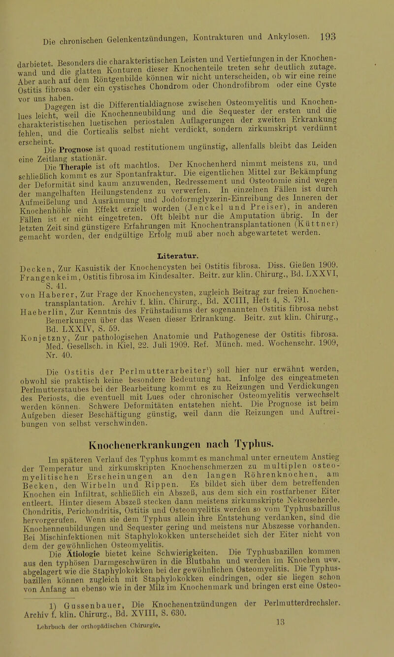 darbietet Besonders die charakteristischen Leisten und Vertiefungen m der Knochen- S imd die glatten Konturen dieser Knochenteile treten sehr deuthch zutage. ISr nuch auf dem Röntgenbilde können wir nicht unterscheiden, ob wir eine reine Ostitis übrosa oder ein c|stisches Chondrom oder Chondrofibrom oder eine Cyste vor ii^lJ^^^^^;^ jjjg Differentialdiagnose zwischen OsteomyeHtis und Knochen- Ines leicht weil die Knochenneubildung und die Sequester der ersten und die crrakteristischen luetischen periostalen Auflagerungen der zweiten Erkrankung fehlen imd die Corticalis selbst nicht verdickt, sondern zirkumskript verdünnt erscheint.^ Prognose ist quoad restitutionem ungünstig, allenfalls bleibt das Leiden eine ^^^^^i^^j,^^^*^^^^ oft machtlos. Der Knochenherd nimmt meistens zu, und schließUch kommt es ziu: Spontanfraktur. Die eigentlichen Mittel zur Bekämpfung der Deformität sind kaum anzuwenden, Redressement und Osteotoinie sind wegen der mangelhaften Heilungstendenz zu verwerfen. In einzelnen Fallen ist durch Aufmeißelung und Ausräumung und Jodoformglyzerm-Emreibung des Inneren der Knochenhöhle ein Effekt erzielt worden (Jenckel und Preiser), m anderen Fällen ist er nicht eingetreten. Oft bleibt nur die Amputation übrig. In der letzten Zeit sind günstigere Erfahrungen mit Knochentransplantationen (Kuttner) gemacht worden, der endgültige Erfolg muß aber noch abgewartetet werden. Literatur. Decken, Zur Kasuistik der Knochencysten bei Ostitis fibrosa Diss. Gießen 1909. Frangenkeim, Ostitis fibrosa im Kindesalter. Beitr. zur klm. Chirurg., Bd. LÄÄVi, S 41 von Haberer, Zur Frage der Knochencysten, zugleich Beitrag zur freien Knochen- transplantation. Archiv f. klin. Chirurg., Bd. XCIII, Heft 4,.S 791. Haeberlin, Zur Kenntnis des Frühstadiums der sogenannten Ostitis iibrosa nebst Bemerkungen über das Wesen dieser Erlrankung. Beitr. zut klm. Chirurg., Bd. LXXIV, S. 59. , ^ Konietzny, Zur pathologischen Anatomie und Pathogenese der Ostitis nbrosa. Med. Gesellsch. in Kiel, 22. Juli 1909. Ref. Münch, med. Wochenschr. 1909, Nr. 40. Die Ostitis der Perlmutterarbeiter') soll hier nur erwähnt werden, obwohl sie praktisch keine besondere Bedeutung hat. Infolge des eingeatmeten Perlmutterstaubes bei der Bearbeitung kommt es zu Reizungen und Verdickungen des Periosts, die eventuell mit Lues oder chronischer Osteomyehtis verwechselt werden können. Schwere Deformitäten entstehen nicht. Die Prognose ist beim Aufgeben dieser Beschäftigung günstig, weil dann die Reizungen und Auftrei- bungen von selbst verschwinden. Knochenerkrankuiigen nach Typhus. Im späteren Verlauf des Typhus kommt es manchmal unter erneutem Anstieg der Temperatur und zirkumskripten Knochenschmerzen zu multiplen osteo- myelitischen Erscheinungen an den langen Röhrenknochen, am Becken, den Wirbeln und Rippen. Es bildet sich über dem betreffenden Knochen ein Infiltrat, schließlich ein Abszeß, aus dem sich ein rostfarbener Eiter entleert. Hinter diesem Abszeß stecken dann meistens zirkumskripte Nekroseherde. Chondritis, Perichondritis, Ostitis und Osteomyelitis werden so vom Typhusbazillus hervorgerufen. Wenn sie dem Typhus allein ihre Entstehung verdanken, sind die Knochenneubildungen und Sequester gering und meistens nur Abszesse vorhanden. Bei Mischinfektionen mit Staphylokokken unterscheidet sich der Eiter nicht von dem der gewöhnlichen Osteomyelitis. , , .„ , Die Ätiologie bietet keine Schwierigkeiten. Die lyphusbazillen kommen aus den typhösen Darmgeschwüren in die Blutbahn und werden im Knochen usw. abgelagert wie die Staphylokokken bei der gewöhnlichen Osteomyelitis. Die Typhus- bazillen können zugleich mit Staphylokokken eindringen, oder sie hegen schon von Anfang an ebenso wie in der Milz im Knochenmark und bringen erst eine Osteo- 1) Gussenbauer, Die Knochenentzündungen der Perlmutterdrechslcr. Archiv f. klin. Chirurg., Bd. XVIII, S. 630. Lohrblich der orthopädischen Chirurgie.