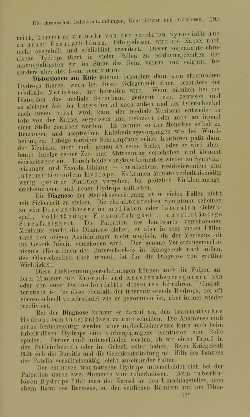 tritt, kommt es vielmehr von der gereizten Synovialis aus zu neuer Exsudatbildung. Infolgedessen wird die Kapsel noch mehr ausgefüllt und schließlich erweitert. Dieser sogenannte chro- nische Hydrops führt in vielen Fällen zu Schlottergelenken der mannigfaltigsten Art im Sinne des Genu varum und valgum, be- sondei^ aber des Genu recurvatum. . • i, Distorsionen am Knie können besonders dann zum chronischen Hydrops führen, wenn bei dieser Gelegenheit einer, besonders der mediale Meniskus, mit betroffen wird. Wenn nämlich bei der Distorsion das mediale Seitenband gedehnt resp zerrissen und zu o-leicher Zeit der Unterschenkel nach außen und der Oberschenkel nach innen rotiert wird, kann der mediale Meniscus entweder m toto von der Kapsel losgerissen und disloziert oder auch an irgend einer Stelle zerrissen werden. Es kommt so am Meniskus selbst zu Reizungen und aseptischen EntzündungsVorgängen wie bei Wund- heilunoen Infolge narbiger Schrumpfung seiner Konturen paßt dann der M'eniskus nicht mehr genau an seine Stelle, oder er wird über- haupt infolge seiner Zer- oder Abtrennung verschoben und klemmt sich zeitweise ein. Durch beide Vorgänge kommt es wieder zu Synovial- reizungen und Exsudatbildung - chronischem, rezidivierendem und intermittierendem Hydrops. Es können Monate verhältnismäßig wenig gestörter Funktion vergehen, bis plötzlich Emklemmungs- erscheinungen und neuer Hydrops auftreten. Die Diagnose der Meniskusverletzung ist in vielen Fällen nicht mit Sicherheit zu stellen. Die charakteristischen Symptome scheinen zu sein Druckschmerz im medialen oder lateralen Gelenk- spalt, vollständige Flexonsf ähigkeit, unvollständige Strekfähigkeit. Die Palpation des hautwärts verschobenen Meniskus macht die Diagnose sicher, ist aber in sehr vielen Fällen nach den obigen Ausführungen nicht möglich, da der Meniskus oft ins Gelenk hinein verschoben wird. Der genaue Verletzungsmecha- nismus (Rotationen des Unterschenkels im Kniegelenk nach außen, des Oberschenkels nach innen), ist für die Diagnose von größter Wichtigkeit. Diese Einklemmungserscheinungen können auch die Folgen an- derer Traumen mit Knorpel- und Knochenabsprengungen sein oder von einer Osteochondritis dissecans herrühren. Charak- teristisch ist für diese ebenfalls der intermittierende Hydrops, der oft ebenso schnell verschwindet wie er gekommen ist, aber immer wieder rezidiviert. Bei der Diagnose kommt es darauf an, den traumatischen Hydrops vom tuberkulösen zu unterscheiden. Die Anamnese muß genau berücksichtigt werden, aber unglücklicherweise kann auch beim tuberkulösen Hydrops eine vorhergegangene Kontusion eine Rolle spielen. Ferner muß unterschieden werden, ob wir einen Erguß in den Schlcimbeuteln oder im Gelenk selbst haben. Beim Kniegelenk läßt sich die Bursitis und die Gelenkentzündung mit Hilfe des Tanzens der Patella verhältnismäßig leicht auseinander halten. Der chronisch traumatische Hydrops unterscheidet sich bei der Palpation durch zwei Momente vom tuberkulösen. Beim tuberku- lösen Hydrops fühlt man die Kapsel an den Umschlagstellen, dem übern Rand des Recessus, an den seitlichen Rändern und am Tibia- 13*