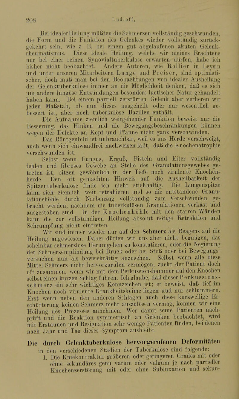 Bei idealer Heilung müßten die Scluuerzen vollständig geschwunden, die Form und die Funktion des Gelenkes wieder vollständig zurück- gekehrt sein, wie z. B. bei einem gut abgelaufenen akuten Gelenk- rheumatismus. Diese ideale Heilung, welche wir meines Erachtens nur bei einer reinen Synovialtuberkulose erwarten dürfen, habe ich bisher nicht beobachtet. Andere Autoren, wie Kollier in Leysin und unter unseren Mitarbeitern Lange und Preis er, sind optimisti- scher, doch muß man bei den Beobachtungen von idealer Ausheilung der Gelcnktuberkulose immer an die Möglichkeit denken, daß es sich um andere fungöse Entzündungen besonders luetischer Natur gehandelt haben kann. Bei einem partiell zerstörten Gelenk aber verlieren wir jeden Maßstab, ob nun dieses ausgeheilt oder nur wesentlich ge- bessert ist, aber noch tuberkulöse Bazillen enthält. Die Aufnahme ziemlich weitgehender Funktion beweist nur die Besserung, das Hinken und die Bewegungsbeschränkungen können wegen der Defekte an Kopf und Pfanne nicht ganz verschwinden. Das Röntgenbild ist unbrauchbar, weil es uns Herde verschweigt, auch wenn sich einwandfrei nachweisen läßt, daß die Knochenatrophie verschwunden ist. Selbst wenn Fungus, Erguß, Fisteln und Eiter vollständig fehlen und fibröses Gewebe an Stelle des Granulationsgewebes ge- treten ist, sitzen gewöhnlich in der Tiefe noch virulente Knochen- herde. Den oft gemachten Hinweis auf die Ausheilbarkeit der Spitzentuberkulose finde ich nicht stichhaltig. Die Lungenspitze kann sich ziemlich weit retrahieren und so die entstandene Granu- lationshöhle durch Narbenzug vollständig zum Verschwinden ge- bracht werden, nachdem die tuberkulösen Granulationen verkäst und ausgestoßen sind. In der Knochenhöhle mit den starren Wänden kann die zur vollständigen Heilung absolut nötige Retraktion und Schrumpfung nicht eintreten. Wir sind immer wieder nur auf den Schmerz als Reagens auf die Heilung angewiesen. Dabei dürfen wir uns aber nicht begnügen, das scheinbar schmerzlose Herumgehen zu konstatieren, oder die Negierung der Schmerzempfindung bei Druck oder bei Stoß oder bei Bewegungs- versuchen nun als beweiskräftig anzusehen. Selbst wenn alle diese Mittel Schmerz nicht hervorzurufen vermögen, zuckt der Patient doch oft zusammen, wenn wir mit dem Perkussionshammer auf den Knochen selbst einen kurzen Schlag führen. Ich glaube, daß dieser Perkussions- schmerz ein sehr wichtiges Kennzeichen ist; er beweist, daß tief im Knochen noch virulente Krankheitskeime liegen uud nur schlummern. Erst wenn neben den anderen Schlägen auch diese kurzwellige Er- schütterung keinen Schmerz mehr auszulösen vermag, können wir eine Heilung des Prozesses annehmen. Wer damit seine Patienten nach- prüft und die Reaktion symmetrisch an Gelenken beobachtet, wird mit Erstaunen und Resignation sehr wenige Patienten finden, bei denen nach Jahr und Tag dieses Symptom ausbleibt. Die durch Gelenktiiberkiilose hervorgerufenen Dcforniiläten in den verschiedenen Stadien der Tuberkulose sind folgende: 1. Die Kniekontraktur größeren oder geringeren Grades mit oder ohne sekundäres genu varum oder valgum je nach partieller Knochenzerstörung mit oder ohne Subluxation und sekun-