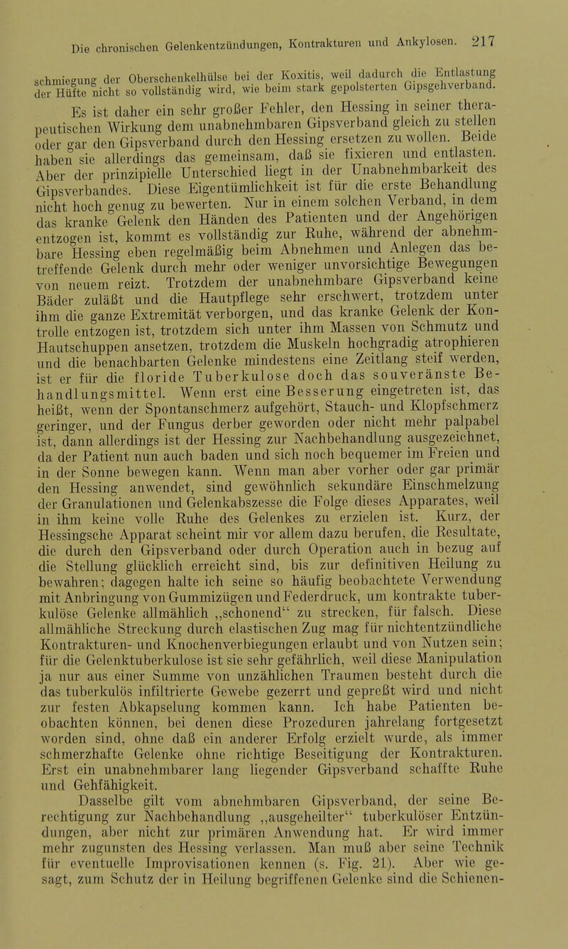 schniiegunff der Oberschenkelhülse bei der Koxitis, weil dadurch die Entlastung ^er Hüfte nicht so vollständig wird, wie beim stark gepolsterten Gipsgehverband. Es ist daher ein sehr großer Fehler, den Hessing in seiner thera- peutischen Wirkung dem unabnehmbaren Gipsverband gleich zu stellen oder gar den Gipsverband durch den Hessing ersetzen zu wollen Beide habeii sie allerdings das gemeinsam, daß sie fixieren und entlasten. Aber der prinzipieUe Unterschied liegt in der Unabnehmbarkeit des Gipsverbandes. Diese EigentümHchkeit ist für die erste Behandlung nicht hoch genug zu bewerten. Nur in einem solchen Verband, m dem das ki-anke Gelenk den Händen des Patienten und der Angehörigen entzogen ist, kommt es vollständig zur Ruhe, während der abnehm- bare Hessing eben regelmäßig beim Abnehmen und Anlegen das be- treffende Gelenk durch mehr oder weniger unvorsichtige Bewegungen von neuem reizt. Trotzdem der unabnehmbare Gipsverband keine Bäder zuläßt und die Hautpflege sehr erschwert, trotzdem unter ihm die ganze Extremität verborgen, und das ki-anke Gelenk der Kon- trolle entzogen ist, trotzdem sich unter ihm Massen von Schmutz und Hautschuppen ansetzen, trotzdem die Muskeln hochgradig atrophieren und die benachbarten Gelenke mindestens eine Zeitlang steif werden, ist er für die floride Tuberkulose doch das souveränste Be- handlungsmittel. Wenn erst eine Besserung eingetreten ist, das heißt, wenn der Spontanschmerz aufgehört, Stauch- und Klopfschmerz geringer, und der Fungus derber geworden oder nicht mehr palpabel ist, dann allerdings ist der Hessing zur Nachbehandlung ausgezeichnet, da der Patient nun auch baden und sich noch bequemer im Freien und in der Sonne bewegen kann. Wenn man aber vorher oder gar primär den Hessing anwendet, sind gewöhnlich sekundäre Einschmelzuiig der Granulationen und Gelenkabszesse die Folge dieses Apparates, weil in ihm keine volle Ruhe des Gelenkes zu erzielen ist. Kurz, der Hessingsche Apparat scheint mir vor allem dazu berufen, die Resultate, die durch den Gipsverband oder durch Operation auch in bezug auf die Stellung glücldich erreicht sind, bis zur definitiven Heilung zu bewahren; dagegen halte ich seine so häufig beobachtete Verwendung mit Anbringung von Gummizügen und Federdi'uck, um kontrakte tuber- kulöse Gelenke allmählich ,,schonend zu strecken, für falsch. Diese allmähliche Streckung durch elastischen Zug mag für nichtentzündliche Kontrakturen- und Knochenverbiegungen erlaubt und von Nutzen sein; für die Gelenktuberkulose ist sie sehr gefährlich, weil diese Manipulation ja nur aus einer Summe von unzählichen Traumen besteht durch die das tuberkulös infiltrierte Gewebe gezerrt und gepreßt wird und nicht zur festen Abkapselung kommen kann. Ich habe Patienten be- obachten können, bei denen diese Prozeduren jahrelang fortgesetzt worden sind, ohne daß ein anderer Erfolg erzielt wurde, als immer schmerzhafte Gelenke ohne richtige Beseitigung der Kontrakturen. Erst ein unabnehmbarer lang liegender Gipsverband schaffte Ruhe und Gehfähigkeit. Dasselbe gilt vom abnehmbaren Gipsverband, der seine Be- rechtigung zur Nachbehandlung ,,ausgeheilter tuberkulöser Entzün- dungen, aber nicht zur primären Anwendung hat. Er wird immer mehr zugunsten des Hessing verlassen. Man muß aber seine Technik für eventuelle Improvisationen kennen (s. Fig. 21). Aber wie ge- sagt, zum Schutz der in Heilung begriffenen Gelenke sind die Schienen-