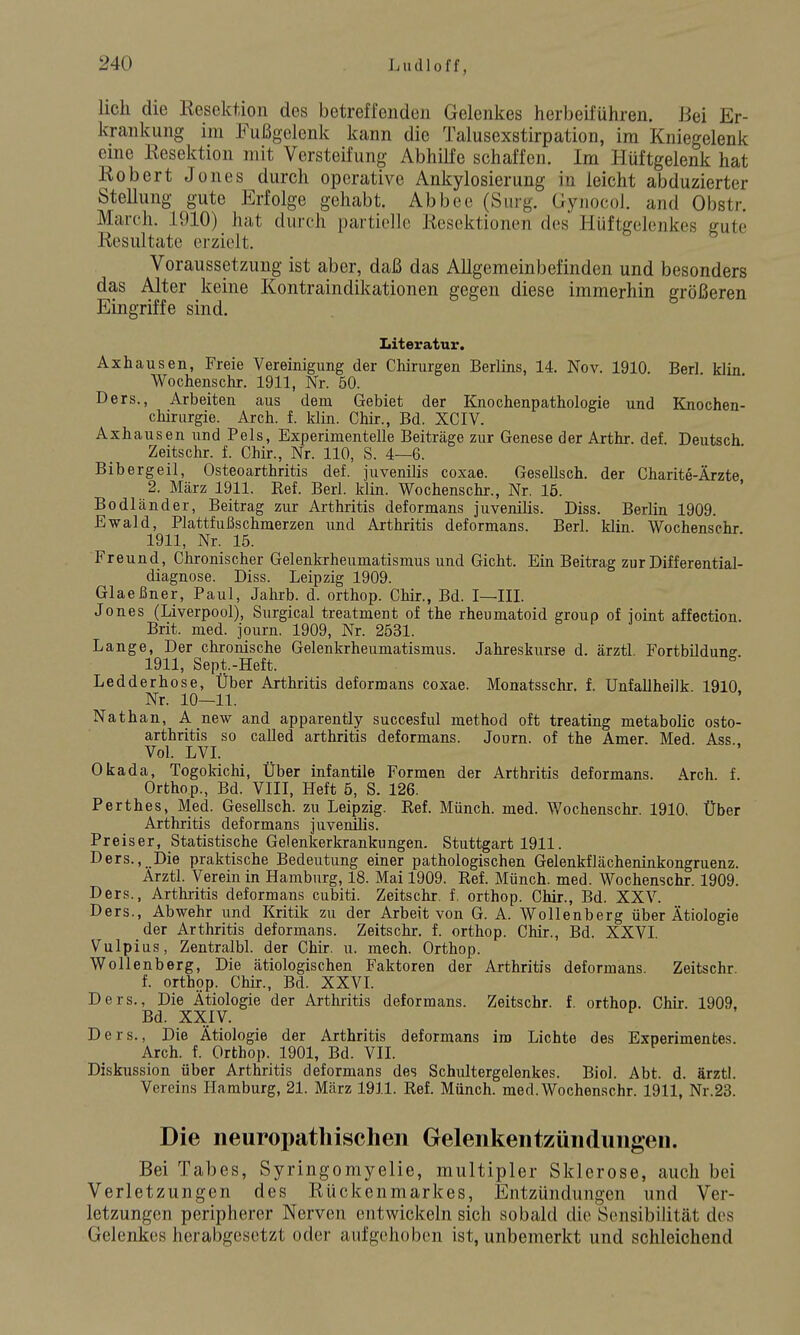 lieh die Resektion des betreffenden Gelenkes herbeiführen. Bei Er- krankung im Fußgelenk kann die Talusexstirpation, im Kniegelenk eme Resektion mit Versteifung Abhilfe schaffen. Im Hüftgelenk hat Robert Jones durch operative Ankylosierung in leicht abduzierter Stellung gute Erfolge gehabt. Abbee (Surg. GynocoJ. and Obstr. March. 1910) hat durch partielle Resektionen des Hüftgelenkes gute Resultate erzielt. Voraussetzung ist aber, daß das Allgemeinbefinden und besonders das Alter keine Kontraindikationen gegen diese immerhin größeren Eingriffe sind. Literatur. Axhausen, Freie Vereinigung der Chirurgen Berlins, 14. Nov. 1910. Berl klin Wochenschr. 1911, Nr. 50. Ders., Arbeiten aus dem Gebiet der Knochenpathologie und Knochen- chirurgie. Arch. f. klin. Chir., Bd. XCIV. Axhausen und Pels, Experimentelle Beiträge zur Genese der Arthr. def. Deutsch Zeitschr. f. Chir., Nr. 110, S. 4—6. Bibergeil, Osteoarthritis def. juvenilis coxae. Gesellsch. der Charite-Ärzte 2. März 1911. Ref. Berl. klin. Wochenschr., Nr. 15. Bodländer, Beitrag zur Arthritis deformans juvenilis. Diss. Berlin 1909. Ewald, Plattfußschmerzen und Arthritis deformans. Berl. klin. Wochenschr 1911, Nr. 15. Freund, Chronischer Gelenkrheumatismus und Gicht. Ein Beitrag zur Differential- diagnose. Diss. Leipzig 1909. Glaeßner, Paul, Jahrb. d. orthop. Chir., Bd. I—III. Jones (Liverpool), Surgical treatment of the rheumatoid group of ioint affection. Brit. med. journ. 1909, Nr. 2531. Lange, Der chronische Gelenkrheumatismus. Jahreskurse d. ärztl. Fortbildune. 1911, Sept.-Heft. ^ Ledderhose, Über Arthritis deformans coxae. Monatsschr. f. Unfallheilk 1910. Nr. 10—11. Nathan, A new and apparently succesful method oft treating metabolic osto- arthritis so caUed arthritis deformans. Journ. of the Amer. Med. Ass Vol. LVI. Okada, Togokichi, Über infantile Formen der Arthritis deformans. Arch. f. Orthop., Bd. VIII, Heft 5, S. 126. Perthes, Med. Gesellsch. zu Leipzig. Ref. Münch, med. Wochenschr. 1910. Über Arthritis deformans juvenilis. Preiser, Statistische Gelenkerkrankungen. Stuttgart 1911. Ders., Die praktische Bedeutung einer pathologischen Gelenkflächeninkongruenz. Arztl. Verein in Hamburg, 18. Mai 1909. Ref. Münch, med. Wochenschr. 1909. Ders., Arthritis deformans cubiti. Zeitschr. f. orthop. Chir., Bd. XXV. Ders., Abwehr und Kritik zu der Arbeit von G. A. Wollenberg über Ätiologie der Arthritis deformans. Zeitschr. f. orthop. Chir., Bd. XXVI. Vulpius, Zentralbl. der Chir. u. mech. Orthop. Wollenberg. Die ätiologischen Faktoren der Arthritis deformans. Zeitschr. f. orthop. Chir., Bd. XXVI. Ders., Die Ätiologie der Arthritis deformans. Zeitschr. f. orthop. Chir. 1909. Bd. XXIV. ^ Ders., Die Ätiologie der Arthritis deformans im Lichte des Experimentes. Arch. f. Orthop. 1901, Bd. VII. Diskussion über Arthritis deformans des Schultergelenkes. Biol. Abt. d. ärztl. Vereins Hamburg, 21. März 1911. Ref. Münch, med. Wochenschr. 1911, Nr.23. Die neuropathischen Gelenkentzüiidüngen. Bei Tabes, Syringomyelie, multipler Sklerose, auch bei Verletzungen des Rückenmarkes, Entzündungen und Ver- letzungen peripherer Nerven entwickeln sich sobald die Sensibilität des üelenkes herabgesetzt oder aufgehoben ist, unbemerkt und schleichend