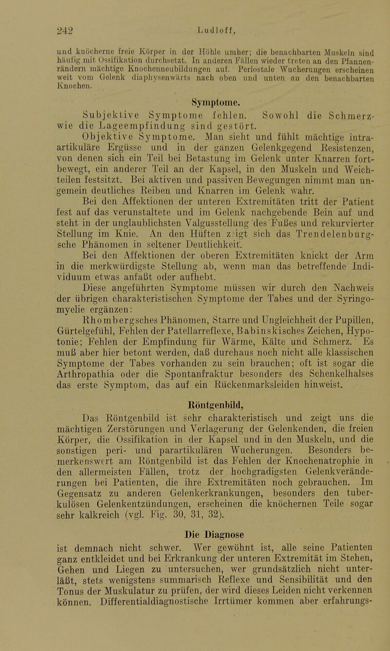 und knöcherne freie Körper in der Höhle umher; die benachbarten Muskeln sind h;iul'i{i; mit Ossifikation durchsetzt. In anderen Fällen wieder treten an den Pfannen- rändorn mächtige Knochenneubildungen auf. Periostale Wucherungen erscheinen weit vom Gelenk diaphyseuwiuts nach oben und unten an den benachbarten Knochen. Symptome. Subjektive Symptome fehlen. Sowohl die Schmerz- wie die Lageempfindung sind gestört. Objektive Symptome. Man sieht und fühlt mächtige intra- artikuläre Ergüsse und in der ganzen Gelenkgegend Resistenzen, von denen sich ein Teil bei Betastung im Gelenk unter Knarren fort- bewegt, ein anderer Teil an der Kapsel, in den Muskeln und Weich- teilen festsitzt. Bei aktiven und passiven Bewegungen nimmt man un- gemein deutliches Reiben und Knarren im Gelenk wahr. Bei den Affektionen der unteren Extremitäten tritt der Patient fest auf das verunstaltete und im Gelenk nachgebende Bein auf und steht in der unglaublichsten Valgusstellung des Fußes und rekurvierter Stellung im Knie. An den Hüften z?igt sich das Trendelenburg- sche Phänomen in seltener Deutlichkeit'. Bei den Affektionen der oberen Extremitäten knickt der Arm in die merkwürdigste Stellung ab, wenn man das betreffende Indi- viduum etwas anfaßt oder aufhebt. Diese angeführten Symptome müssen wir durch den Nachweis der übrigen charakteristischen Symptome der Tabes und der Syringo- myelie ergänzen: Rhombergsches Phänomen, Starre und Ungleichheit der Pupillen, Gürtelgefühl, Fehlen der Patellarreflexe, B ab ins kisches Zeichen, Hypo- tonie; Fehlen der Empfindung für Wärme, Kälte und Schmerz. Es muß aber hier betont werden, daß durchaus noch nicht alle klassischen Symptome der Tabes vorhanden zu sein brauchen; oft ist sogar die Arthropathia oder die Spontanfraktur besonders des Schenkelhalses das erste Symptom, das auf ein Rückenmarksleiden hinweist. Röntgenbild, Das Röntgenbild ist sehr charakteristisch und zeigt uns die mächtigen Zerstörungen und Verlagerung der Gelenkenden, die freien Körper, die Ossifikation in der Kapsel und in den Muskeln, und die sonstigen peri- und parartikulären Wucherungen. Besonders be- merkenswert am Röntgenbild ist das Fehlen der Knochenatrophie in den allermeisten Fällen, trotz der hochgradigsten Gelenkverände- rungen bei Patienten, die ihre Extremitäten noch gebrauchen. Im Gegensatz zu anderen Gelenkerkrankungen, besonders den tuber- kulösen Gelenkentzündungen, erscheinen die knöchernen Teile sogar sehr kalkreich (vgl. Fig. 30, 31, 32). Die Diagnose ist demnach nicht schwer. Wer gewöhnt ist, alle seine Patienten ganz entkleidet und bei Erkrankung der unteren Extremität im Stehen, Gehen und Liegen zu untersuchen, wer grundsätzlich nicht unter- läßt, stets wenigstens summarisch Reflexe und Sensibilität und den Tonus der Muskulatur zu prüfen, der wird dieses Leiden nicht verkennen können. Differentialdiagnostische Irrtümer kommen aber erfahrungs-
