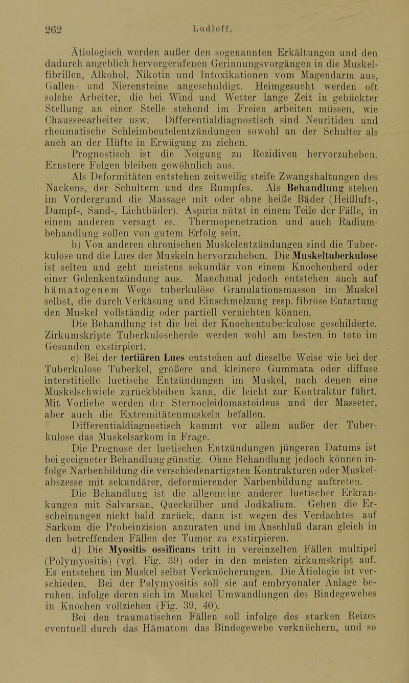 Ätiolo<j,is(;h werden außer den sogenannten Erkältunii^en und den dadurch ani^oblich hervorgerufenen Gerinnungsvorgängen in die Muskei- fibrillen, Alkohol, Nikotin und Intoxikationen vom Magendarm aus, (lallen- und Nierensteine angeschuldigt. Heimgesucht werden oft solche Arbeiter, die bei Wind und Wetter lange Zeit in gebückter Stellung an einer Stelle stehend im Freien arbeiten müssen, wie Chausseearbeiter usw. Differentialdiagnostisch sind Neuritiden und rheumatische Schleimbeutelentzündungen sowohl an der Schulter als auch an der Hüfte in Erwägung zu ziehen. Prognostisch ist die Neigung zu Rezidiven hervorzuheben. Ernstere Folgen bleiben gewöhnlich aus. Als Deformitäten entstehen zeitweilig steife Zwangshaltungen des Nackens, der Schultern und des Rumpfes. Als Behandlung stehen im Vordergrund die Massage mit oder ohne heiße Bäder (Heißluft-, Dampf-, Sand-, Lichtbäder). Aspirin nützt in einem Teile der Fälle, in einem anderen versagt es. Thermopenetration und auch Radium- behandlung sollen von gutem Erfolg sein. b) Von anderen chronischen Muskelentzündungen sind die Tuber- kulose und die Lues der Muskeln hervorzuheben. Die Muskeltiiberkulose ist selten und geht meistens sekundär von einem Knochenherd oder einer Gelenkentzündung aus. Manchmal jedoch entstehen auch auf hämatogenem Wege tuberkulöse Granulationsmassen im Muskel selbst, die durch Verkäsung und Einschmelzung resp. fibröse Entartung den Muskel vollständig oder partiell vernichten können. Die Behandlung ist die bei der Knochentuberkulose geschilderte. Zirkumskripte Tuberkuloseherde werden wohl am besten in toto im Gesunden exstirpiert. c) Bei der tertiäreu Lues entstehen auf dieselbe Weise wie bei der Tuberkulose Tuberkel, größere und kleinere Gunimata oder diffuse interstitielle luetische Entzündungen im Muskel, nach denen eine Muskelschwiele zurückbleiben kann, die leicht zur Kontraktur führt. Mit Vorliebe werden der Sternocleidomastoideus und der Masseter, aber auch die Extremitätenmuskeln befallen. Differentialdiagnostisch kommt vor allem außer der Tuber- kulose das Muskelsarkom in Frage. Die Prognose der luetischen Entzündungen jüngeren Datums ist bei geeigneter Behandlung günstig. Ohne Behandlung jedoch können in- folge Narbenbildung die verschiedenartigsten Kontrakturen oder Muskel- abszesse mit sekundärer, deformierender Narbenbildung auftreten. Die Behandlung ist die allgemeine anderer luetischer Erki'an- kungen mit Salvarsan, Quecksilber und Jodkalium. Gehen die Er- scheinungen nicht bald zurück, dann ist wegen des Verdachtes auf Sarkom die Probeinzision anzuraten und im Anschluß daran gleich in den betreffenden Fällen der Tumor zu exstirpieren. d) Die Myositis ossificans tritt in vereinzelten Fällen multipel (Polymyositis) (vgl. Fig. 39) oder in den meisten zirkumskript auf. Es entstehen im Muskel selbst Verknöcherungen. Die Ätiologie ist ver- schieden. Bei der Polymyositis soll sie auf embryonaler Anlage be- ruhen, infolge deren sich im Muskel Umwandlungen des Bindegewebes in Knochen vollziehen (Fig. 39, 40). Bei den traumatischen Fällen soll infolge des starken Reizes eventuell durch das Hämatom das Bindegewebe verknöchern, und so