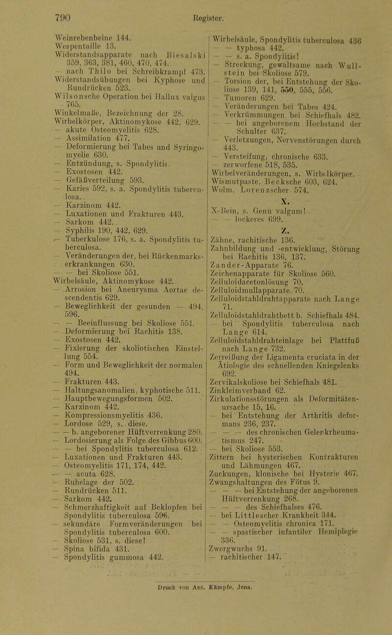 Weinrebenbeine 144. Wespentaille 13. Widerstandsapparate nach iiiesalski 359, 363, 381, 460, 470, 474. nach Thilo bei Schreibkrampf 473. Widerstandsübungen bei Kyphose und Rundrücken 523. Wilsonsche Operation bei Hallux vaigus 765. Winkelmaße, Bezeichnung der 28. Wirbelkörper, Aktinomykose 442, 629. — akute Osteomyelitis 628. — Assimilation 477. — Deformierung bei Tabes und Syringo- myelie 630. — Entzündung, s. Spondylitis. — Exostosen 442. — Gefäßverteilung 593. — Karies 592, s. a. Spondylitis tubercu- losa.. — Karzinom 442. — Luxationen und Frakturen 443. — Sarkom 442.. — Syphilis 190, 442, 629. .— Tuberkulose 176, s. a. Spondylitis tu- berculosa. — Veränderimgen der, bei Rückenmarks- erkrankungen 630. — — bei Skoliose 551. Wirbelsäule, Aktinomykose 442. — .Arrosion bei Aneurysma Aortae de- scendentis 629. — Beweglichkeit der gesunden — 494, 596. — — Beeinflussung bei Skoliose 551. — . Deformierung bei Rachitis 138. — Exostosen 442. — Fixierung der skoliotischen Einstel- lung 554. — Form und Beweglichkeit der normalen 494. — Frakturen 443. — Haltimgsanomalien, kyphotische 511. — Hauptbewegungsformen 502. — Karzinom 442. — Kompressionsmyelitis 436. — Lordose 529, s. diese. b. angeborener Hüftverrenkung 280. — Lordosierung als Folge, des Gibbus 600. — — bei Spondylitis tuberculosa 612. — Luxationen und Frakturen 443. — Osteomyelitis 171, 174, 442. '— — acuta 628. — Ruhelage der 502. — Rundrücken 511. —. Sarkom 442. — Schmerzhaftigkeit auf Beklopfen bei Spondylitis tuberculosa 596. — sekundäre Formveränderungen bei Spondylitis tuberculosa 600. — Skoliose 531, s. diese! — Spina bifida 431. — Spondylitis gummosa 442. Wirbelsäule, SpondyUtis tuberculosa 436 — — typhosa 442. — — s. a. Spondylitis! — Streckung, gewaltsame nach WUll- stein bei Skoliose 579. — Torsion der, bei Entstehung der Sko- liose 139, 141, 550, 555, 556. — Tumoren 629. — Veränderungen bei Tabes 424. — Verkrümmungen bei Schiefhals 482. — — bei angeborenem Hochstand der Schulter 637. — Verletzungen, Nervenstörungen durch 443. ■ — Versteifung, chronische 633. — zerworfene 518, 535. Wirbelveränderungen, s. Wirbdkörper. Wisrautpaste, Becksche 603, 624. Wolm, Lorenzscher 574. X. X-Bein, s. Genu valgum! — — lockeres 699. Z. Zähne, rachitische 136. Zahnbildung und -entwicklun.^, Störung bei Rachitis 136, 137. Zander-Apparate 76. Zeichenapparate für Skoliose 660.. Zelluloidacetonlösung 70. Zelluloidmullapparate 70. Zelluloidstahldrahtapparate nach Lange 7L Zelluloidstahldrahtbett b. Schiefhals 484. — bei Spondylitis tuberculosa nach Lange 614. Zelluloidstahldrahteinlage bei Plattfuß nach Lange 732. Zerreißung der Ligamenta cruciata in der Ätiologie des schnellenden ICniegelenks 692. Zervikalskoliose bei Schiefhals 481. Zinkleimverband 62. Zirkulationsstörimgen als Deformitäten- ursache 15, 16. — bei Entstehung der Arthritis defor- mans 236, 237. — — — des chronischen Gelenkrheuma- tismus 247. — bei Skoliose 553. Zittern bei hysterischen Kontrakturen und Lähmungen 467. Zuckungen, klonische bei Hysterie 467. Zwangshaltungcn des Fötus 9. — — — bei Entstehung der angciborenen Hüftverrenkung 268. — — — des Schiefhalses 476. — bei Littlescher Krankheit 344. — — Osteomyelitis chronica 171. — — spastischer infantiler Hemiplegie 336. , Zwergwuchs 91. — rachitischer 147. Diuck von Ant. Kttmpfe, Jona.