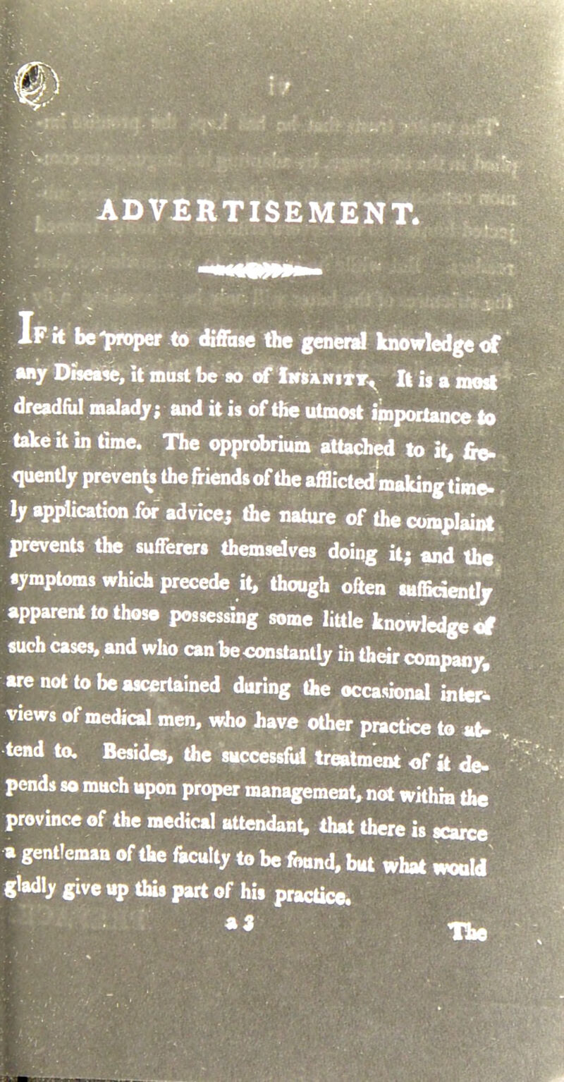 ADVERTISEMENT. If it be-proper to diffase the general knowledge of any Disease, it must be so of Insanity, It is a most dreadful malady; and it is of the utmost importance to take it in time. The opprobrium attached to it, fre- quently prevents the friends of the afflicted making time- ly application for advice; the nature of the complaint prevents the sufferers themselves doing it; and the symptoms which precede it, though often sufficiently apparent to those possessing some little knowledge of such cases, and who can beconstantly in their company, are not to be ascertained during the occasional inter- views of medical men, who have other practice to at- ¥ tend to. Besides, the successful treatment of k de- pends so much upon proper management, not within the province of the medical attendant, that there is scarce a gentleman of the faculty to be fotmd, but what would gladly give up this part of his practice. ** The