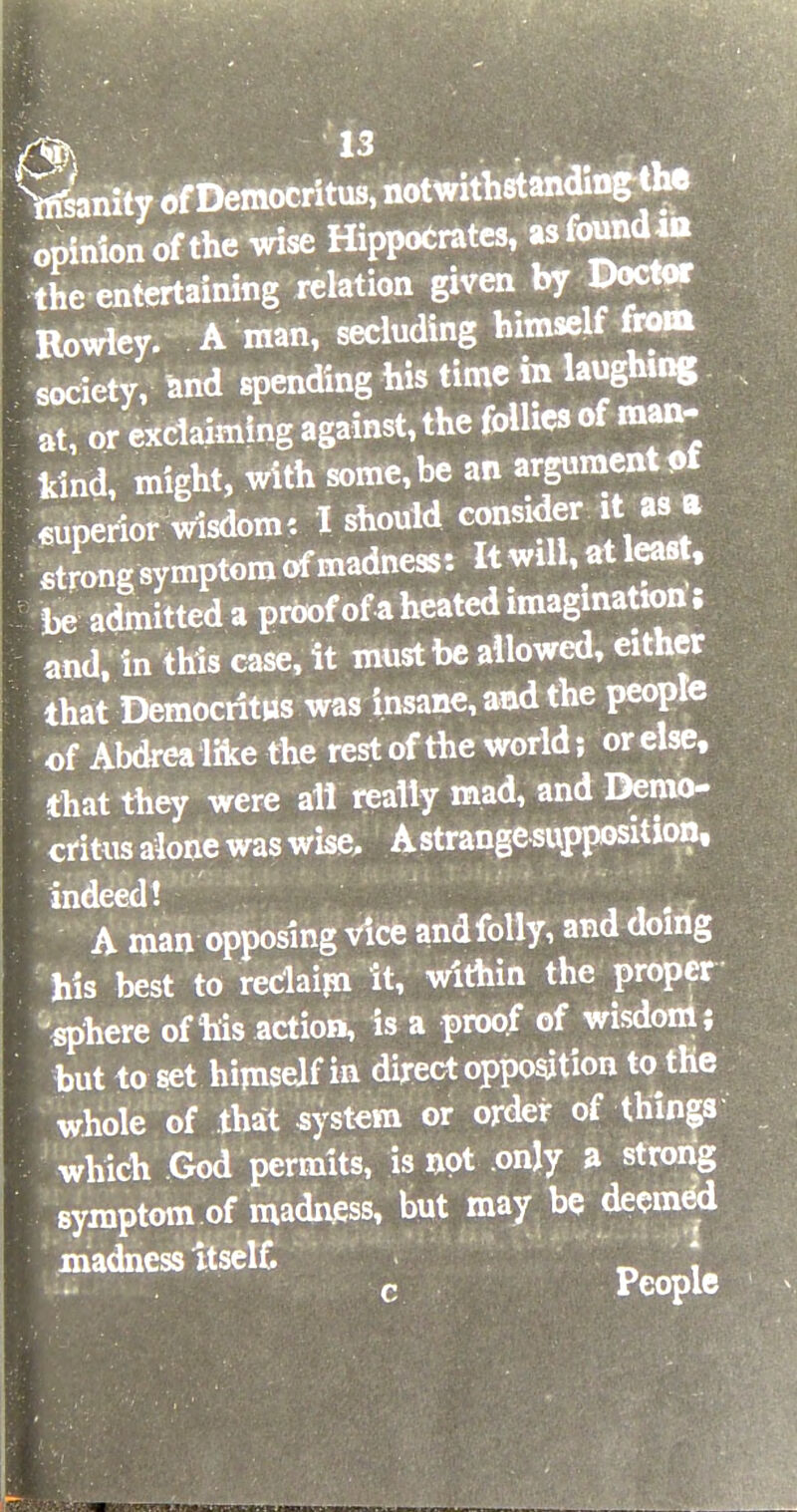 Vs'anity of Democritus, notwithstanding^e opinion of the wise Hippocrates, as found s the entertaining relation given by Doctor Rowley. A man, secluding himself from society, and spending his time m laughing at, or exclaiming against, the follies of man- kind, might, with some,be an ^ment*>f superior wisdom: I should consider it as . t strong symptom of madness: It will, at least, be admitted a proofof a heated imagination; and, in this case, it must be allowed, either that Democritus was insane, and the people of Abdrealike the restof the world; orelse, that they were all really mad, and Demo- critus alone was wise. A strange supposition, indeed! . A man opposing vice andfolly, and doing his best to reclaim it, within the proper sphere of his action, is a proof of wisdom; but to set himself in direct opposition to the whole of that system or order of things which God permits, is not only a strong symptom of madness, but may be deemed madness itself. * c People