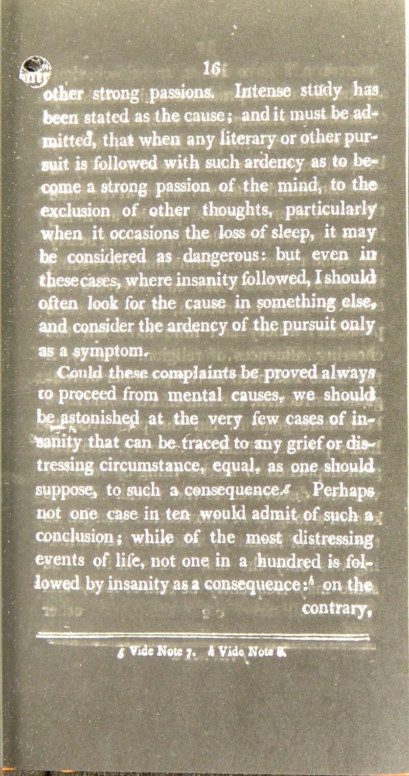 other strong passions. Intense study has been stated as the cause; and it must be ad- mitted, that when any literary or other pur- suit is followed with such ardency as to be- come a strong passion of the mind, to the exclusion of other thoughts, particularly when it occasions the loss of sleep, it may he considered as dangerous: but even in thesecases, where insanity followed, I should en look for the cause in something else, consider the ardency of the pursuit only a symptom. Could these complaints be proved always to proceed from mental causes, we should bejistonished. at the very few cases of in- sanity that can be traced to any grief or dis- tressing circumstance,, equal, as one should suppose, to such a consequences Perhaps not one case in ten would admit of such a conclusion; while of the most distressing events of life, not one in a hundred is fol- lowed by insanity as a consequence :A on the contrary, S Vide Note 7. h Vide Note 9.