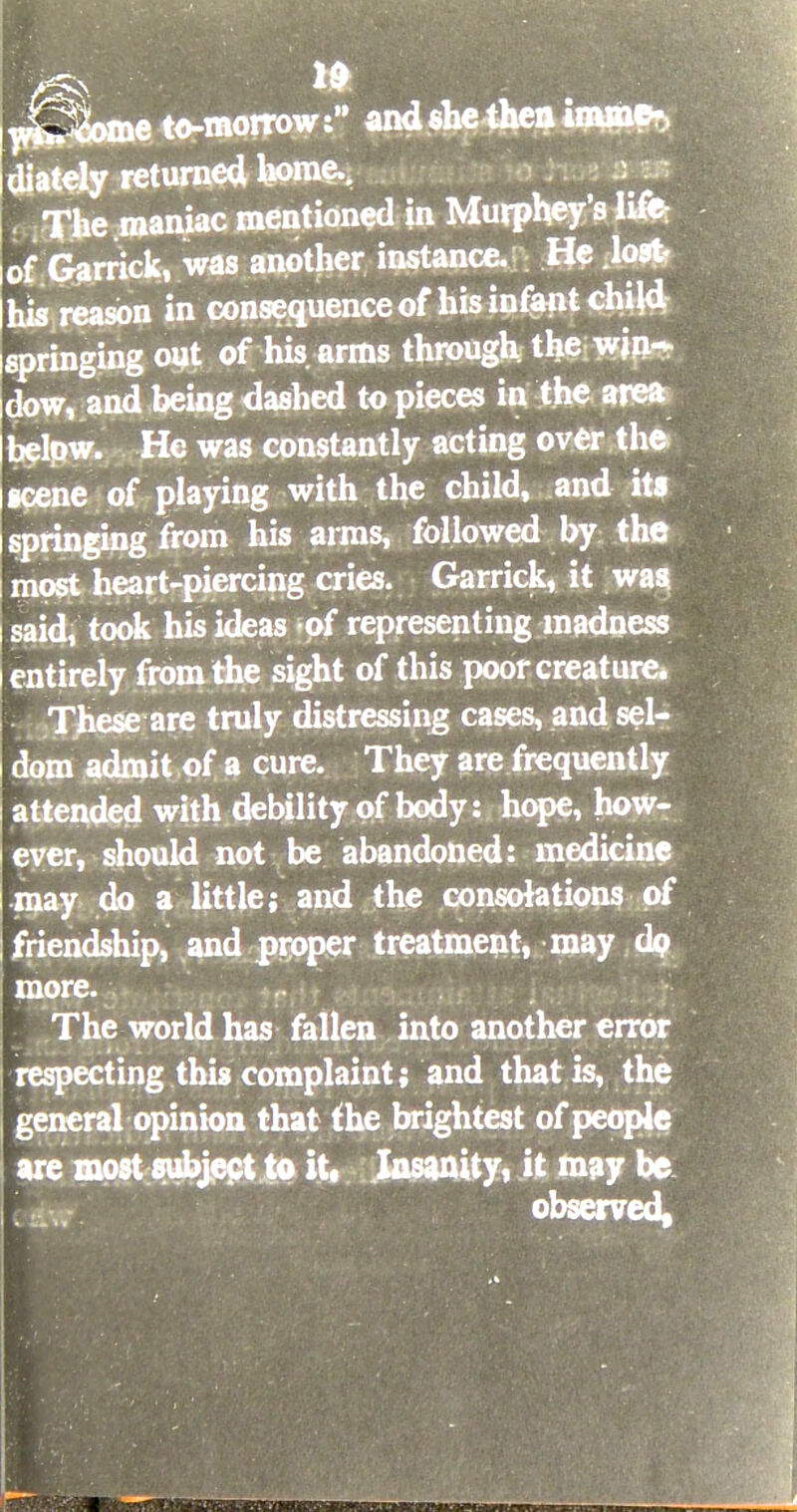 w&Some to-morrow: and she then inline*, diately returned borne.. The maniac mentioned in Murphey's life- of Garrick, was another instance. He lost his reason in consequence of his infant child springing out of his. arms through the win- dow, and being dashed to pieces in the area below. He was constantly acting over the scene of playing with the child, and its springing from his arms, followed by the most heart-piercing cries. Garrick, it was, said, took his ideas of representing madness entirely from the sight of this poor creature. These are truly distressing cases, and sel- dom admit of a cure. They are frequently attended with debility of body: hope, how- ever, should not be abandoned: medicine may do a little; and the consolations of friendship, and proper treatment, may dp more. The world has fallen into another error respecting this complaint; and that is, the general opinion that the brightest of people are most subject to it. Insanity, it may be observed,