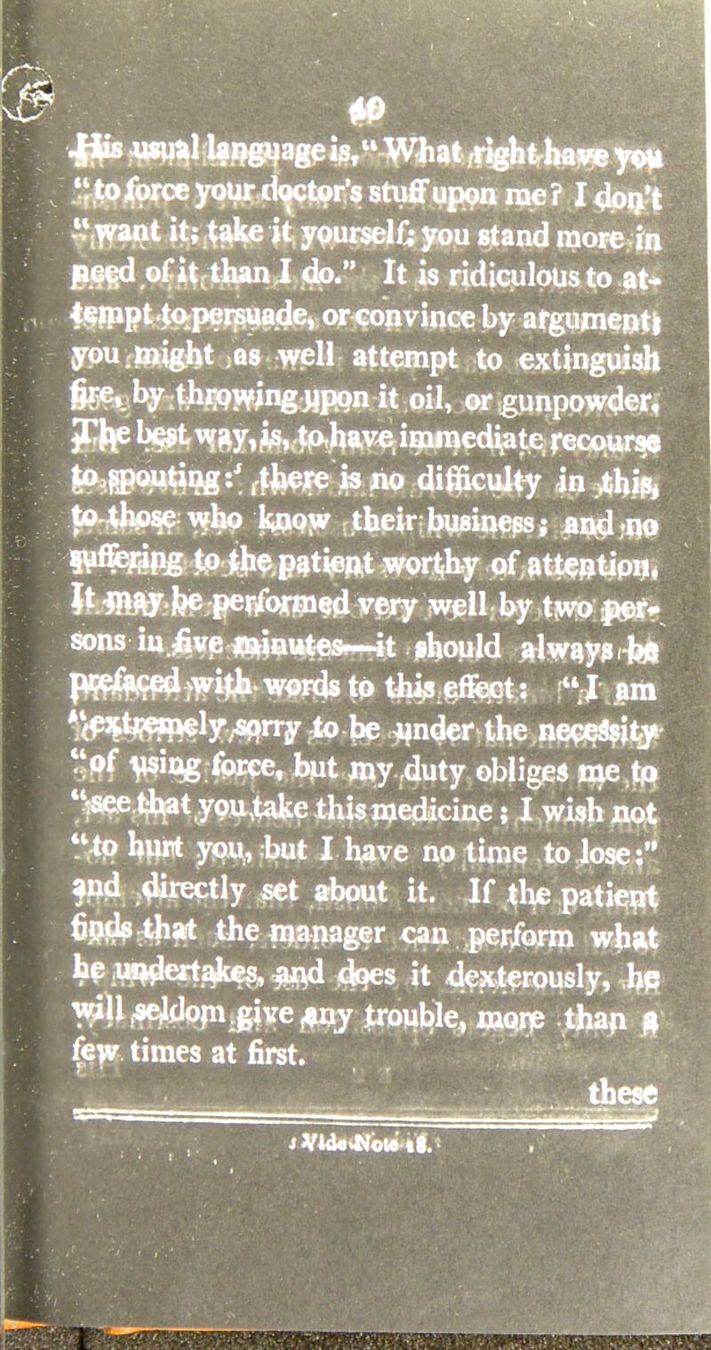 4j$s wua.1 lavage is, What ,righU»ave to force your doctor's stuff upon rae ? I don't .'rwant it; take it yourself you stand more in peed of it , than I do. It is ridiculous to at- teraptto^peiisuade, or convince by argument* you. might as well attempt to extinguish &e* by-thijQwng-jjpon it oil, or gunpowder, f'bj^t Mfay, *s, tpJiave immediate recourse to,jp>uting:' r&ere is no difficulty in .this, to those who lyjow .their business; and no 9¥WRg to ^.patient worthy of attention. It MM fee per/ormed very well by two per* sons in -five j&iautesp—it should always-^ placed with- words to this effect:  I am *<^ffi^ly-/«»ny;to-bc 4jnder the necessity S#f force, but my duty obliges me tp ssee.thatyoutake this medicine; I wish not to hurt you, but I have no time to lose: and directly set about it. If the patient fipfJsthat the manager can perform what he undertakes, and does it dexterously, he will ^dopvgive Any trouble, more than a few times at first. these