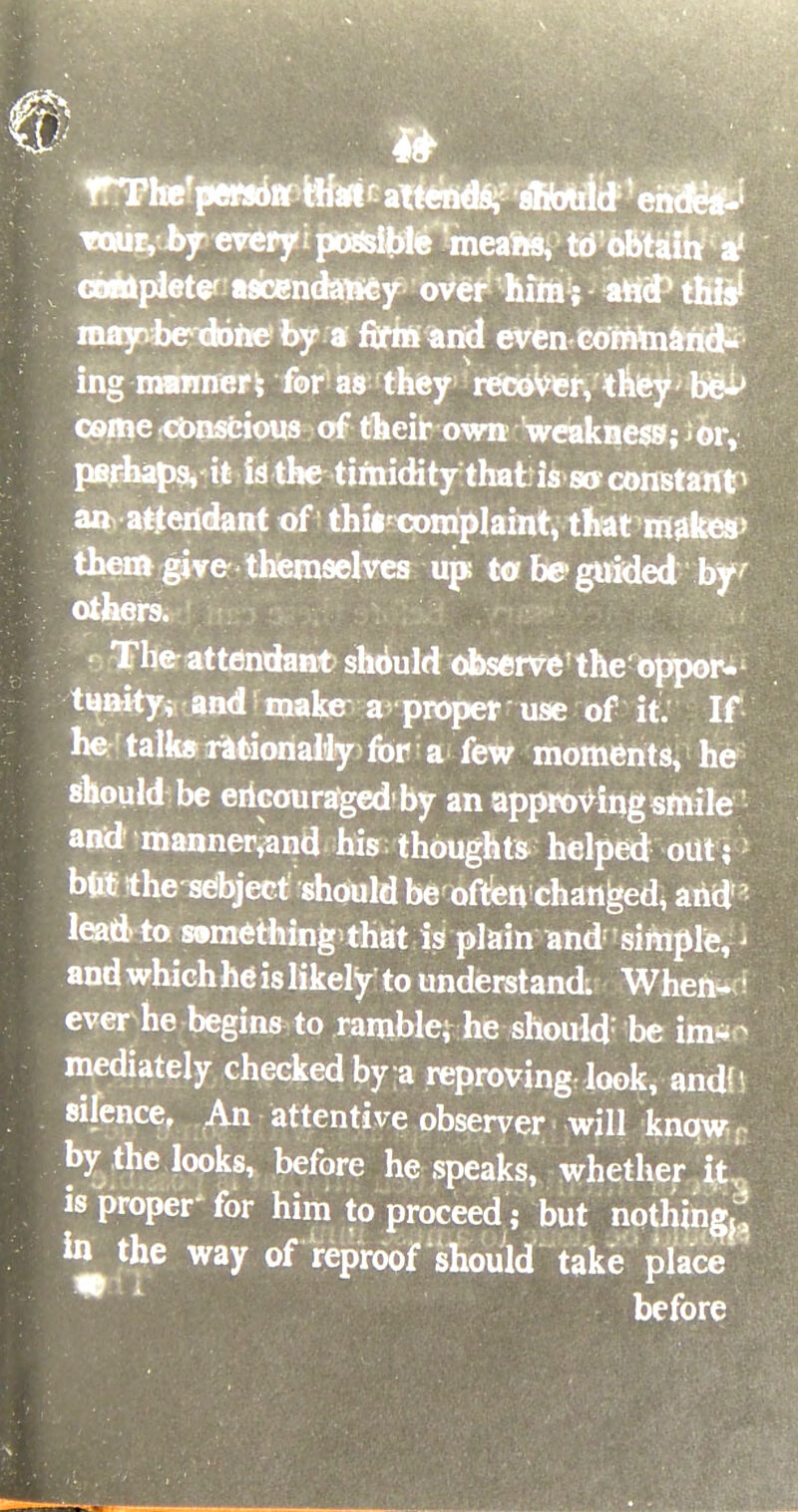 rThe'perstifif Hfart^attttidsy sfibuld1!ehd&J Touryby every i possible meate, td obtaih af completer ascendawey over him ; aticP this1 nuiyvbe done by a firm and even command- ing rammer* for as they recover, they be^ come conscious of their own weakness; or, perhaps, it fo-the-tiftiiditythaiis-sarconBtaift1 an atteridant of thireomplaint, that makes> them give themselves up; to be guided by- others. The attendant should observe'the oppor- tunkyi and make a proper use of it. If he' talk* rationally for a few moments, he should be encouraged'by an approving smile and manner^nd his thoughts helped out; but the sebject should be often changed, and lead- to wmethin^that is plain and simple, i and which he is likely to understand. When- I ever he begins to ramble; he should; be im* ? mediately checked by a reproving look, and' silence, An attentive observer will know by the looks, before he speaks, whether it is proper for him to proceed; but nothing,! in the way of reproof should take place