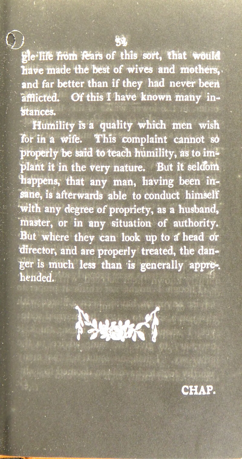 d) * gtelifc from ftare of this sort, that would have made the best of wives and mothers, < and far better than if they had never been afflicted. Of this I have known many in- stances. Humility is a quality which men wish For in a wife. This complaint cannot so properly be said to teach humility, as to imi plant it in the very nature. But it seldom happens, that any man, having been in- sane, is afterwards able to conduct himself with any degree of propriety, as a husband, master, or in any situation of authority. But where they can look up to a* head or director, and are properly treated, the dan- ger is much less than is generally appre- hended. r h*m!§ CHAP.