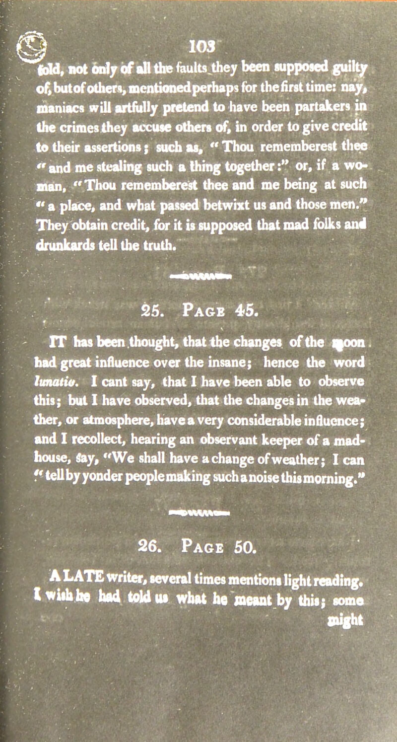 fold, not only of all the faults they been supposed guilty of, but of others, mentioned perhaps for the first time: nay, maniacs will artfully pretend to have been partakers in the crimes they accuse others of, in order to give credit to their assertions; such as,  Thou rememberest thee ''and me stealing such a thing together: or, if a wo- man, Thou rememberest thee and me being at such  a place, and what passed betwixt us and those men. They obtain credit, for it is supposed that mad folks and drunkards tell the truth. 25. Page 45. IT has been thought, that the changes of the moon had great influence over the insane; hence the word lunatio. I cant say, that I have been able to observe this; but I have observed, that the changes in the wea- ther, or atmosphere, have a very considerable influence; and I recollect, hearing an observant keeper of a mad- house, Say, We shall have a change of weather; I can  tell by yonder people making such a noise this morning. 26. Page 50. A LATE writer, several times mentions light reading. Iwuhfae had told us what he meant by this; some might