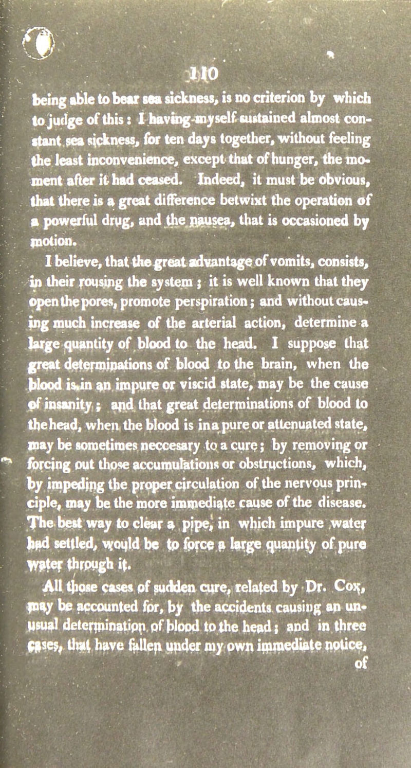 being able to bear sea sickness, is no criterion by which to judge of this: I having-my self sustained almost con- stant sea sickness, for ten days together, without feeling the least inconvenience, except that of hunger, the mo- ment after it had ceased. Indeed, it must be obvious, that there is a great difference betwixt the operation of a powerful drug, and the nausea, that is occasioned by motion. I believe, that the great advantage of vomits, consists, in their rousing the system ; it is well known that they open the pores, promote perspiration; and without caus- ing much increase of the arterial action, determine a large quantity of blood to the head. I suppose that great determinations of blood to the brain, when the blood is«in an impure or viscid state, may be the cause of insanity ; and that great determinations of blood to the head, when, the blood is in a pure or attenuated state, may be sometimes neccesary to a cure; by removing or forcing out those accumulations or obstructions, which, by impeding the proper circulation of the nervous prin- ciple, may be the more immediate cause of the disease. The best way to clear a pipe, in which impure water bad settled, would be to force a large quantity of pure water through if. All those cases of sudden cure, related by Dr. Cox,, may be accounted for, by the accidents causing an un- usual determination of blood to the head; and in three cases, that have fallen under my own immediate notice, < of