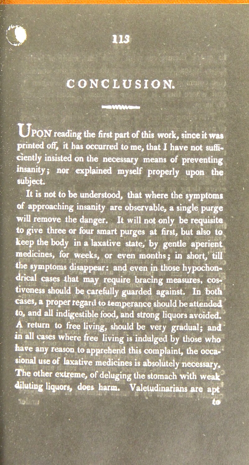 CONCLUSION. UPON reading the first part of this work, since it was printed off, it has occurred to me, that I have not suffi- ciently insisted on the necessary means of preventing insanity; nor explained myself properly upon the subject. It is not to be understood, that where the symptoms of approaching insanity are observable, a single purge will remove the danger. It will not only be requisite to give three or four smart purges at first, but also to keep the body in a laxative state, by gentle aperient medicines, for weeks, or even months; in short,'till the symptoms disappear: and even in those hvpochon- drical cases that may require bracing measures, cos- tiveness should be carefully guarded against. In both cases, a proper regard to temperance should be attended to, and all indigestible food, and strong liquors avoided. A return to free living, should be very gradual; and' in all cases where free living is indulged by those who have any reason to apprehend this complaint, the occa- sional use of laxative medicines is absolutely necessary. The other extreme, of deluging the stomach with weak diluting liquors, does harm. Valetudinarians are apt