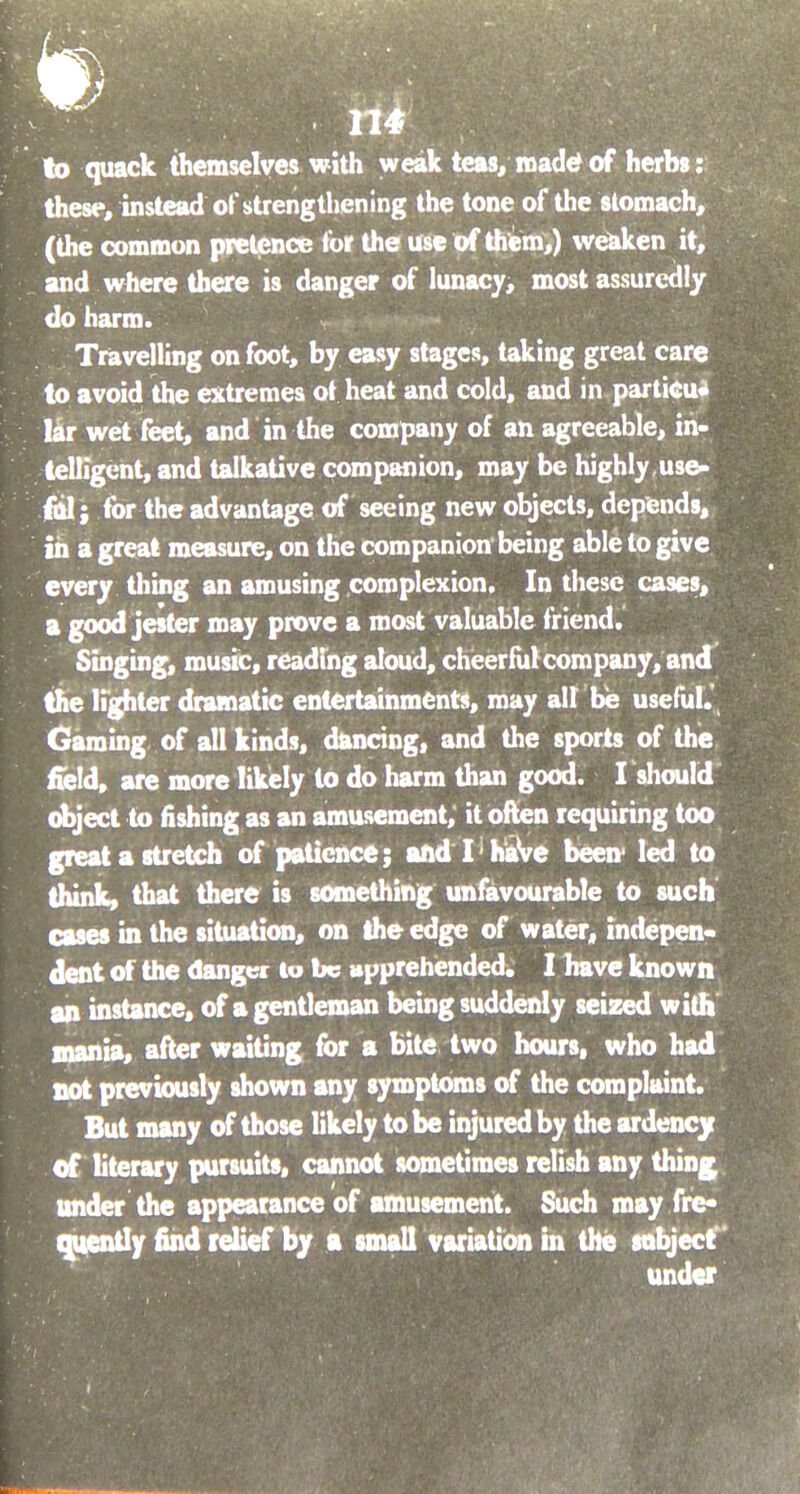 to quack themselves with weak teas, made? of herbs: these, instead of strengthening the tone of the stomach, (the common pretence for the use of them,) weaken it, and where there is danger of lunacy, most assuredly do harm. Travelling on foot, by easy stages, taking great care to avoid the extremes ot heat and cold, and in particu- lar wet feet, and in the company of an agreeable, in- telligent, and talkative companion, may be highly,use- ful; for the advantage of seeing new objects, depends, in a great measure, on the companion being able to give every thing an amusing complexion. In these cases, a good jester may prove a most valuable friend. Singing, music, reading aloud, cheerful company, and the lighter dramatic entertainments, may alt be useful. Gaming of all kinds, dancing, and the sports of the held, are more likely to do harm than good. I should object to fishing as an amusement, it often requiring too great a stretch of patience; and I haVe been' led to think, that there is something unfavourable to such cases in the situation, on the edge of water, indepen- dent of the danger to be apprehended. I have known an instance, of a gentleman being suddenly seized with mania, after waiting for a bite two hours, who had not previously shown any symptoms of the complaint. But many of those likely to be injured by the ardency of literary pursuits, cannot sometimes relish any thing under the appearance of amusement. Such may fre- quently find relief by a small variation in the subject under