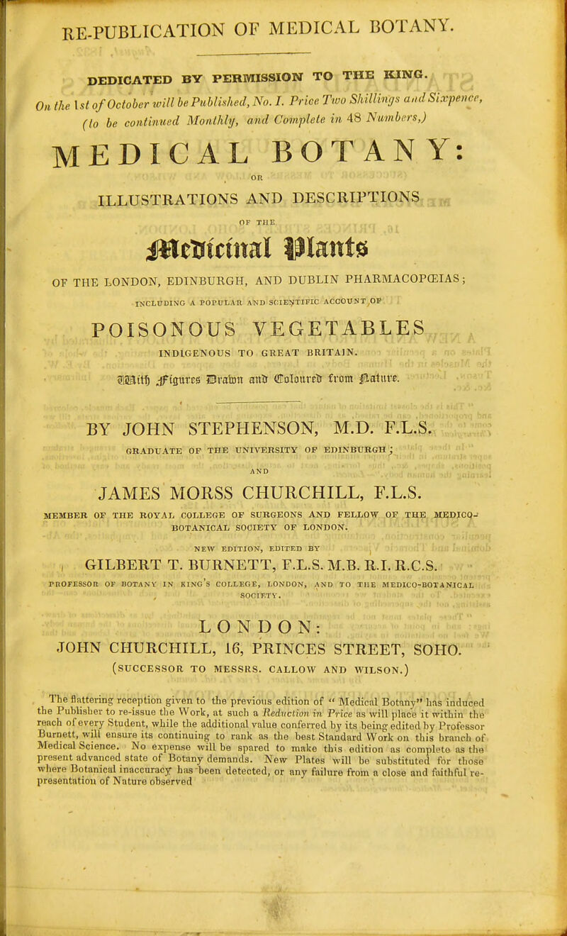 RE-PUBLICATION OF MEDICAL BOTANY. DEDICATED BY PERMISSION TO THE KING.; j : , On the 1st of October loill be Published, No. I. Price Two Shiilinijs aud Sixpence, (la be continued Monthly, and Complete in 48 Numbers,) MEDICAL BOTANY: on ILLUSTRATIONS AND DESCRIPTIONS,- ,^ OF THE MttfUiml Plants OF THE LONDON, EDINBURGH, AND DUBLIN PHARMACOPCEIAS; INCLUDING A POPULAR AND SraE^ITIFIC ACCOUNT,OP POISONOUS VEGETABLES INDIGENOUS TO GREAT BRITAIN. 5Mit^ ^Figures Brahn anir OToIauretJ from iHature. BY JOHN STEPHENSON, M.D. RL.3. GRADUATE OF THE UNIVERSITY OF EDINBURGH; ''1 ' AND JAMES MORSS CHURCHILL, F.L.S. MEMBER OF THE ROYAL COLLEGE OF SURGEONS AND FELLOW OF THE MEDJCO- BOTANICAL SOCIETY OF LONDON. NEW EDITION, EDtTF.D BY , GILBERT T. BURNETT, F.L.S. M.B. R.I. R.C.S. rnOFESSOB op BOTANV in king's college, LONDON, AND TO THE MEDICO-BOTANICAL SOCIETY. LONDON: JOHN CHURCHILL, 16, PRINCES STREET, SOHO. (successor to MESSRS. CALLOW AND WILSON.) The flattering reception given to tbe previous edition of  Medical Botany has induced the Publisher to re-issue the Work, at such a Redvction in Price as will place it within the reach of every Student, while the additional value conferred by its being edited by Professor Burnett, will ensure its continuing to rank a-s the best Standard Work on this branch of Medical Science. No expense will be spared to make this edition as complete as the present advanced state of Botany demands. New Plates will bo substituted for those where Botanical inaccuracy has been detected, or any faihire from a close and foithful re-