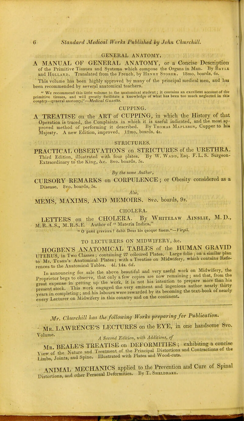 GENERAL ANATOMY. A MANUAL OF GENERAL ANATOMY, or a Concise Description of the Primitive Tissues and Systems which compose the Organs in Man. By Bayle and HoLLAHD. Translated from the French, by Henry SronEB. 18mo. boards, 6s, ' This volume has been liighly approved by many of the principal medical men, and has been recommended by several anatomical teachers.  We recommend this little volume to the anatomical student; it contains an excellent account of the primitive tissues, and will greatly facilitate a knowledge of what has been too much neglected in this couptry—general anatomy;—Medical Gazette. CUPPING. A TREATISE on the ART of CUPPING, in which the History of that Operation is traced, the Complaints in which it is useful indicated, and the most ap- proved method of performing it described. By Thomas Mapleson, Cupper to his Majesty. A new Edition, improved. 12mo. boards, 4s. STRICTURES. PRACTICAL OBSERVATIONS on STRICTURES of the URETHRA. Third Edition, aiustrated with four plates. By W. Wadd, Esq. F.L. S. Surgeon- Extraordinary to the King, &c. 8vo. boards, 5s. By the same Author, CURSORY REMARKS on CORPULENCE; or Obesity considered as a Disease. 8vo. boards, 5s, Also, MEMS, MAXIMS, AND MEMOIRS. 8vo. boards, 9s. CHOLERA. LETTERS on the CHOLERA. By Whitelaw Ainslie, M. D., M.R.A.S,, M.R.S.E. Author of  Materia Indica. ■' 0 passi graviora? dabit Deus his qaoqae finem.—Virgil. TO LECTURERS ON MIDWIFERY, &c, HOGBEN'S ANATOMICAL TABLES of the HUMAN GRAVID UTERUS in Two Classes ; containing 27 coloured Plates. Large folio ; on a similar plan to Mr. Tuson's Anatomical Plates; with a Treatise on Midwifery, which contains Refe- rences to the Anatomical Tables. 4i. 14i. 6d. In announcing for sale the above beauUful and very useful work on Midwifery, the Proprietor begs to observe, that only a few copies are now remainmg ; and that, from the ireat expense in getting up the work, it is not his intention to prepare more than his Sesent?tock. This work engaged the very eminent and ingenious autlior nearly thirty ve^s in completing ; and his labours were rewarded by its becoming the text-book of nearly every Lecturer on Midwifery in this country and on the conUnent. Mr. Churchill has the following Works preparing for Publication. - Mr. LAWRENCE'S LECTURES on the EYE, in one handsome 8vo. Volume. ^ Second Edition, with Additions, of \Tt, BEALE'S TREATISE on DEFORMITIES ; exhibiting a concise View of The Nature and Treatment of the Princip-.il Distortions and Contractions of the LimK Joints, and Spino. lUustrated with Plates and Wood-cuts. ■ ANIMAL MECHANICS apphed to the PrevenUon and Cure of Spinal Distortions, and other Personal Defoi-mities. By T. Sheldhakk.