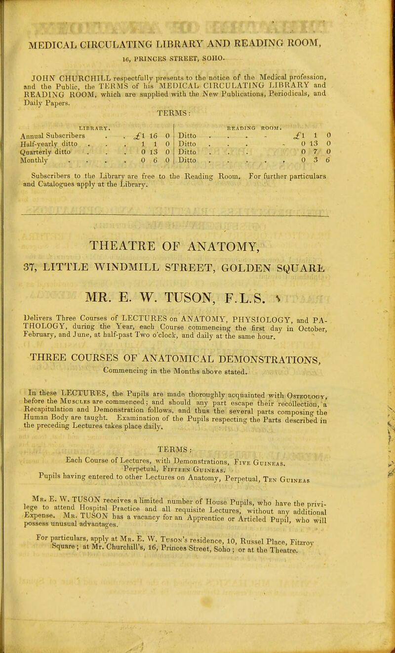 MEDICAL CIRCULATING LIBRARY AND READING ROOM. IC, PRINCKS STREET, SOIIO. JOHN CHURCHILL respectfully presBiits to tho notice of tlio Medical profession, and the Public, the TICK MS of his MEDICAL CIRCULATING LIIMIARY and READING ROOM, which are supplied with the New Publications, Periodicals, and Daily Papers. TERMS: LIDUAIIV. READISG ROOM. Annual Subscribers . . £1 16 0 Ditto . . . - £1^0 Half-yearly ditto . . . 110 Ditto ... - 0 13 0 Quarterly ditto . . . 0 13 0 Ditto ... 0 ?• 0 Monthly . . . .060 Ditto 0 3 6 Subscribers to the Library are free to the Reading Room. Tor further particulars and Catjilogues apply at the Library. THEATRE OF ANATOMY, 37, LITTLE WINDMILL STREET, GOLDEN SQUARE MR. E. W. TUSON, F.L.S. s Delivers Three Courses of LECTURES on ANATOMY, PHYSIOLOGY, and PA- THOLOGY, during the Year, each Course commencing the first day in October, February, and June, at half-past Two o'clock, and daily at the same hour. THREE COURSES OF ANATOMICAL DEMONSTRATIONS, Commencing in the Months above stated. In these LECTURES, the Pupils are made thoroughly acquainted with Osteology, before the Muscles are commenced; and should any part escape their recollection, a' Recapitulation and Demonstration follows, and thus the several parts composing the Human Body are taught. Examination of the Pupils respecting the Parts described in the preceding Lectures takes place daily. TERMS : Each Course of Lectures, with Demonstrations, Five Guineas. Perpetual, Fifteem Guineas. • Pupils having entered to other Lectures on Anatomy, Perpetual, Ten Guineas Mr. E. W. TUSON receives a limited number of House Pupils, who have the nrivi- For particulars apply at Ma E. W. Tuson's residence, 10, Russel Place, Fitzroy Square ; at Mr. Churchill s, 16, Princes Street, Soho ; or at the Theatre.